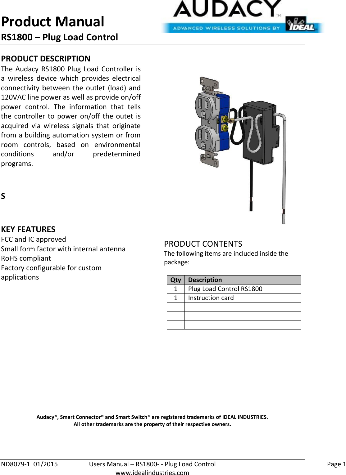 Product Manual RS1800 – Plug Load Control  ND8079-1  01/2015  Users Manual – RS1800- - Plug Load Control    Page 1  www.idealindustries.com PRODUCT DESCRIPTION The  Audacy  RS1800 Plug Load Controller  is a  wireless  device  which  provides  electrical connectivity  between  the  outlet  (load)  and 120VAC line power as well as provide on/off power  control.  The  information  that  tells the  controller to  power on/off  the  outet  is acquired  via  wireless  signals  that  originate from a building automation system or from room  controls,  based  on  environmental conditions  and/or  predetermined programs.     S   KEY FEATURES FCC and IC approved Small form factor with internal antenna RoHS compliant Factory configurable for custom applications         PRODUCT CONTENTS The following items are included inside the package:  Qty Description 1 Plug Load Control RS1800 1 Instruction card                  Audacy®, Smart Connector® and Smart Switch® are registered trademarks of IDEAL INDUSTRIES. All other trademarks are the property of their respective owners.   