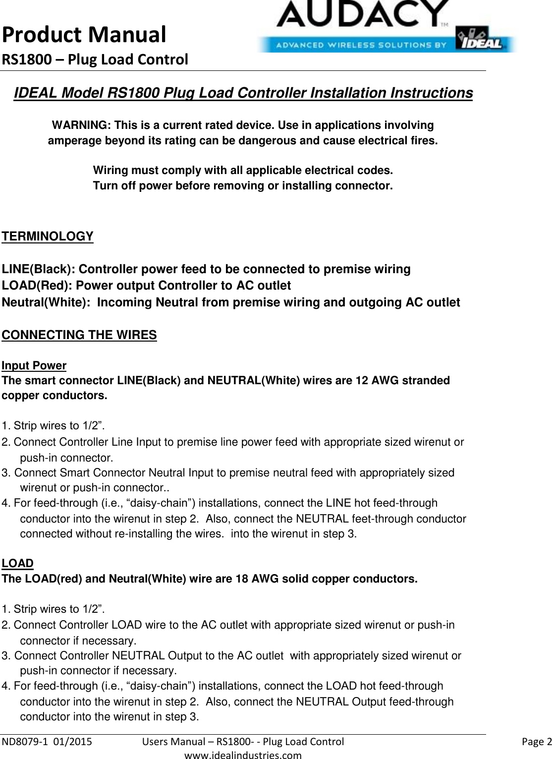 Product Manual RS1800 – Plug Load Control  ND8079-1  01/2015  Users Manual – RS1800- - Plug Load Control    Page 2  www.idealindustries.com IDEAL Model RS1800 Plug Load Controller Installation Instructions   WARNING: This is a current rated device. Use in applications involving amperage beyond its rating can be dangerous and cause electrical fires.  Wiring must comply with all applicable electrical codes. Turn off power before removing or installing connector.   TERMINOLOGY   LINE(Black): Controller power feed to be connected to premise wiring LOAD(Red): Power output Controller to AC outlet Neutral(White):  Incoming Neutral from premise wiring and outgoing AC outlet   CONNECTING THE WIRES   Input Power The smart connector LINE(Black) and NEUTRAL(White) wires are 12 AWG stranded copper conductors.  1. Strip wires to 1/2”. 2. Connect Controller Line Input to premise line power feed with appropriate sized wirenut or push-in connector. 3. Connect Smart Connector Neutral Input to premise neutral feed with appropriately sized wirenut or push-in connector.. 4. For feed-through (i.e., “daisy-chain”) installations, connect the LINE hot feed-through conductor into the wirenut in step 2.  Also, connect the NEUTRAL feet-through conductor connected without re-installing the wires.  into the wirenut in step 3.  LOAD The LOAD(red) and Neutral(White) wire are 18 AWG solid copper conductors.    1. Strip wires to 1/2”. 2. Connect Controller LOAD wire to the AC outlet with appropriate sized wirenut or push-in connector if necessary. 3. Connect Controller NEUTRAL Output to the AC outlet  with appropriately sized wirenut or push-in connector if necessary. 4. For feed-through (i.e., “daisy-chain”) installations, connect the LOAD hot feed-through conductor into the wirenut in step 2.  Also, connect the NEUTRAL Output feed-through conductor into the wirenut in step 3. 