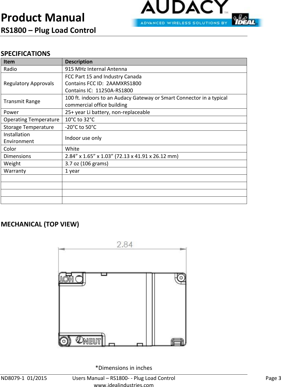 Product Manual RS1800 – Plug Load Control  ND8079-1  01/2015  Users Manual – RS1800- - Plug Load Control    Page 3  www.idealindustries.com  SPECIFICATIONS Item Description Radio 915 MHz Internal Antenna Regulatory Approvals FCC Part 15 and Industry Canada Contains FCC ID:  2AAMXRS1800 Contains IC:  11250A-RS1800 Transmit Range 100 ft. indoors to an Audacy Gateway or Smart Connector in a typical commercial office building Power 25+ year Li battery, non-replaceable Operating Temperature 10°C to 32°C Storage Temperature -20°C to 50°C Installation Environment Indoor use only Color White Dimensions 2.84” x 1.65” x 1.03” (72.13 x 41.91 x 26.12 mm) Weight 3.7 oz (106 grams) Warranty 1 year          MECHANICAL (TOP VIEW)  *Dimensions in inches 