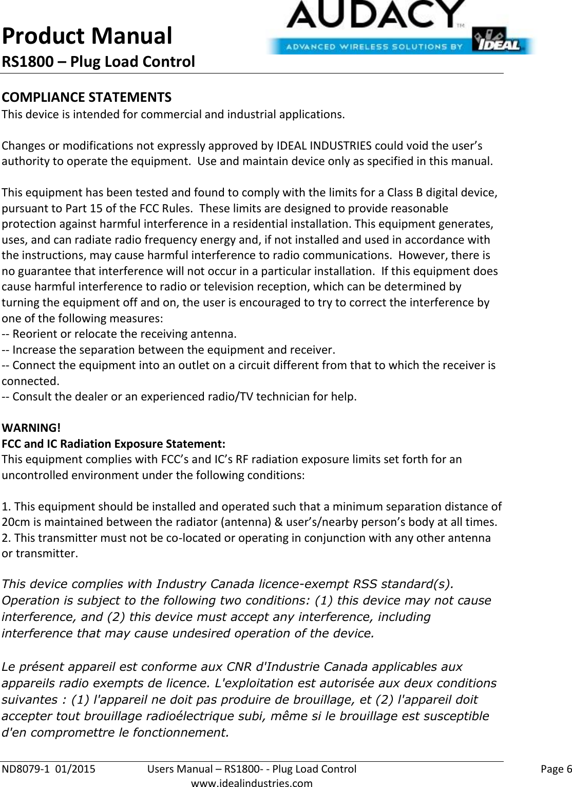 Product Manual RS1800 – Plug Load Control  ND8079-1  01/2015  Users Manual – RS1800- - Plug Load Control    Page 6  www.idealindustries.com COMPLIANCE STATEMENTS This device is intended for commercial and industrial applications.  Changes or modifications not expressly approved by IDEAL INDUSTRIES could void the user’s authority to operate the equipment.  Use and maintain device only as specified in this manual.    This equipment has been tested and found to comply with the limits for a Class B digital device, pursuant to Part 15 of the FCC Rules.  These limits are designed to provide reasonable protection against harmful interference in a residential installation. This equipment generates, uses, and can radiate radio frequency energy and, if not installed and used in accordance with the instructions, may cause harmful interference to radio communications.  However, there is no guarantee that interference will not occur in a particular installation.  If this equipment does cause harmful interference to radio or television reception, which can be determined by turning the equipment off and on, the user is encouraged to try to correct the interference by one of the following measures: -- Reorient or relocate the receiving antenna. -- Increase the separation between the equipment and receiver. -- Connect the equipment into an outlet on a circuit different from that to which the receiver is connected. -- Consult the dealer or an experienced radio/TV technician for help.  WARNING! FCC and IC Radiation Exposure Statement: This equipment complies with FCC’s and IC’s RF radiation exposure limits set forth for an uncontrolled environment under the following conditions:                  1. This equipment should be installed and operated such that a minimum separation distance of 20cm is maintained between the radiator (antenna) &amp; user’s/nearby person’s body at all times. 2. This transmitter must not be co-located or operating in conjunction with any other antenna or transmitter.  This device complies with Industry Canada licence-exempt RSS standard(s). Operation is subject to the following two conditions: (1) this device may not cause interference, and (2) this device must accept any interference, including interference that may cause undesired operation of the device.   Le présent appareil est conforme aux CNR d&apos;Industrie Canada applicables aux appareils radio exempts de licence. L&apos;exploitation est autorisée aux deux conditions suivantes : (1) l&apos;appareil ne doit pas produire de brouillage, et (2) l&apos;appareil doit accepter tout brouillage radioélectrique subi, même si le brouillage est susceptible d&apos;en compromettre le fonctionnement.    