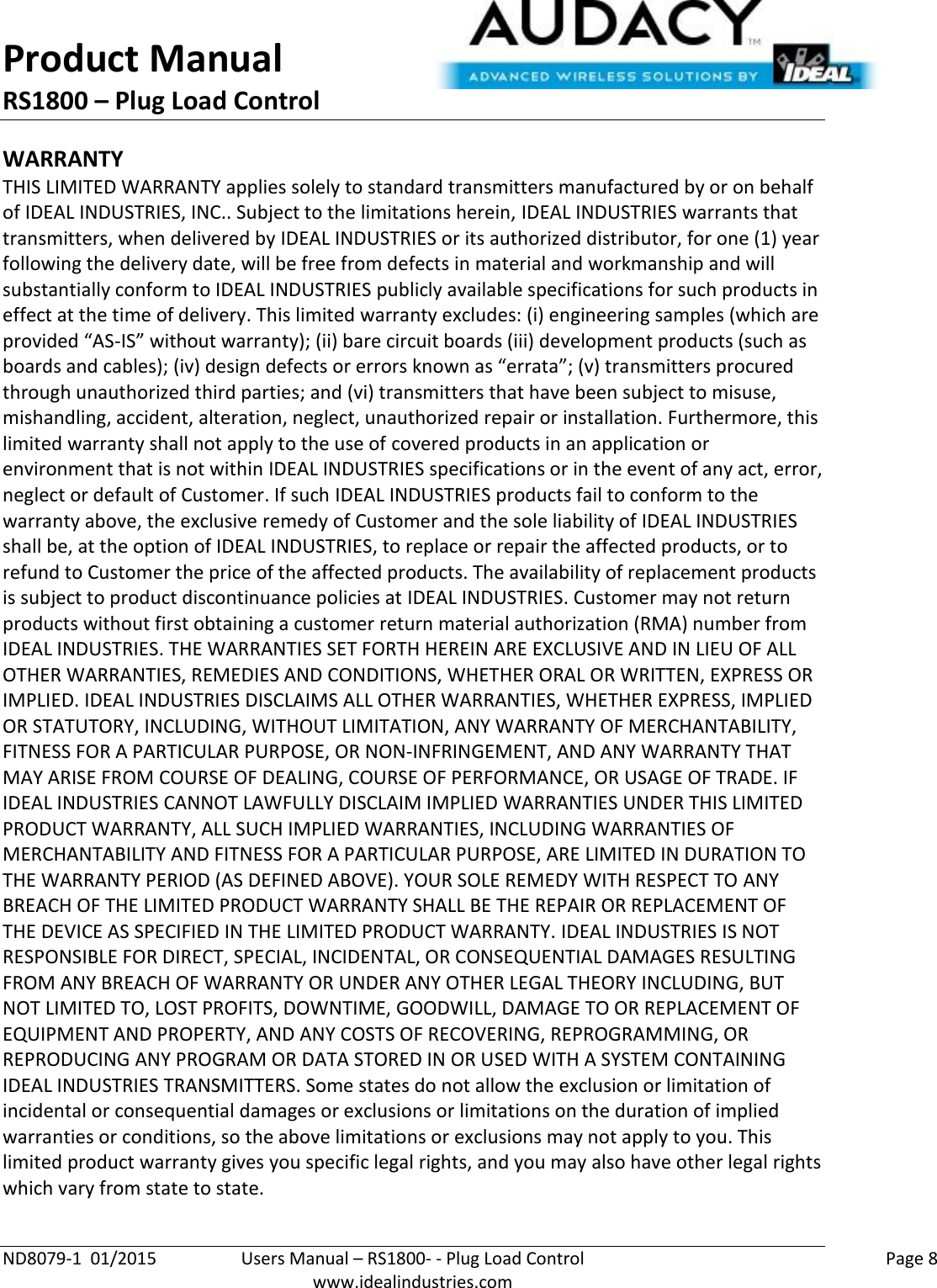 Product Manual RS1800 – Plug Load Control  ND8079-1  01/2015  Users Manual – RS1800- - Plug Load Control    Page 8  www.idealindustries.com WARRANTY THIS LIMITED WARRANTY applies solely to standard transmitters manufactured by or on behalf of IDEAL INDUSTRIES, INC.. Subject to the limitations herein, IDEAL INDUSTRIES warrants that transmitters, when delivered by IDEAL INDUSTRIES or its authorized distributor, for one (1) year following the delivery date, will be free from defects in material and workmanship and will substantially conform to IDEAL INDUSTRIES publicly available specifications for such products in effect at the time of delivery. This limited warranty excludes: (i) engineering samples (which are provided “AS-IS” without warranty); (ii) bare circuit boards (iii) development products (such as boards and cables); (iv) design defects or errors known as “errata”; (v) transmitters procured through unauthorized third parties; and (vi) transmitters that have been subject to misuse, mishandling, accident, alteration, neglect, unauthorized repair or installation. Furthermore, this limited warranty shall not apply to the use of covered products in an application or environment that is not within IDEAL INDUSTRIES specifications or in the event of any act, error, neglect or default of Customer. If such IDEAL INDUSTRIES products fail to conform to the warranty above, the exclusive remedy of Customer and the sole liability of IDEAL INDUSTRIES shall be, at the option of IDEAL INDUSTRIES, to replace or repair the affected products, or to refund to Customer the price of the affected products. The availability of replacement products is subject to product discontinuance policies at IDEAL INDUSTRIES. Customer may not return products without first obtaining a customer return material authorization (RMA) number from IDEAL INDUSTRIES. THE WARRANTIES SET FORTH HEREIN ARE EXCLUSIVE AND IN LIEU OF ALL OTHER WARRANTIES, REMEDIES AND CONDITIONS, WHETHER ORAL OR WRITTEN, EXPRESS OR IMPLIED. IDEAL INDUSTRIES DISCLAIMS ALL OTHER WARRANTIES, WHETHER EXPRESS, IMPLIED OR STATUTORY, INCLUDING, WITHOUT LIMITATION, ANY WARRANTY OF MERCHANTABILITY, FITNESS FOR A PARTICULAR PURPOSE, OR NON-INFRINGEMENT, AND ANY WARRANTY THAT MAY ARISE FROM COURSE OF DEALING, COURSE OF PERFORMANCE, OR USAGE OF TRADE. IF IDEAL INDUSTRIES CANNOT LAWFULLY DISCLAIM IMPLIED WARRANTIES UNDER THIS LIMITED PRODUCT WARRANTY, ALL SUCH IMPLIED WARRANTIES, INCLUDING WARRANTIES OF MERCHANTABILITY AND FITNESS FOR A PARTICULAR PURPOSE, ARE LIMITED IN DURATION TO THE WARRANTY PERIOD (AS DEFINED ABOVE). YOUR SOLE REMEDY WITH RESPECT TO ANY BREACH OF THE LIMITED PRODUCT WARRANTY SHALL BE THE REPAIR OR REPLACEMENT OF THE DEVICE AS SPECIFIED IN THE LIMITED PRODUCT WARRANTY. IDEAL INDUSTRIES IS NOT RESPONSIBLE FOR DIRECT, SPECIAL, INCIDENTAL, OR CONSEQUENTIAL DAMAGES RESULTING FROM ANY BREACH OF WARRANTY OR UNDER ANY OTHER LEGAL THEORY INCLUDING, BUT NOT LIMITED TO, LOST PROFITS, DOWNTIME, GOODWILL, DAMAGE TO OR REPLACEMENT OF EQUIPMENT AND PROPERTY, AND ANY COSTS OF RECOVERING, REPROGRAMMING, OR REPRODUCING ANY PROGRAM OR DATA STORED IN OR USED WITH A SYSTEM CONTAINING IDEAL INDUSTRIES TRANSMITTERS. Some states do not allow the exclusion or limitation of incidental or consequential damages or exclusions or limitations on the duration of implied warranties or conditions, so the above limitations or exclusions may not apply to you. This limited product warranty gives you specific legal rights, and you may also have other legal rights which vary from state to state.  