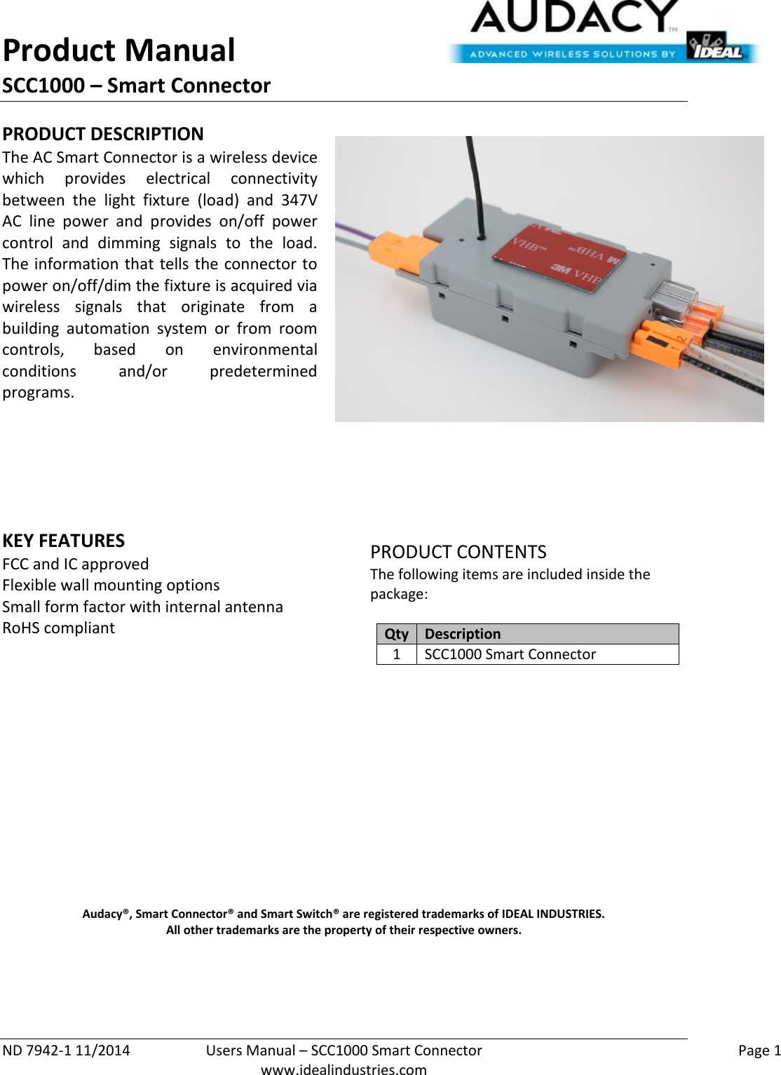 Product Manual SCC1000 – Smart Connector  ND 7942-1 11/2014  Users Manual – SCC1000 Smart Connector    Page 1  www.idealindustries.com PRODUCT DESCRIPTION The AC Smart Connector is a wireless device which  provides  electrical  connectivity between  the  light  fixture  (load)  and  347V AC  line  power  and  provides  on/off  power control  and  dimming  signals  to  the  load.  The information that tells the connector to power on/off/dim the fixture is acquired via wireless  signals  that  originate  from  a building  automation  system  or  from  room controls,  based  on  environmental conditions  and/or  predetermined programs.        KEY FEATURES FCC and IC approved Flexible wall mounting options Small form factor with internal antenna RoHS compliant         PRODUCT CONTENTS The following items are included inside the package:  Qty Description 1 SCC1000 Smart Connector               Audacy®, Smart Connector® and Smart Switch® are registered trademarks of IDEAL INDUSTRIES. All other trademarks are the property of their respective owners.    