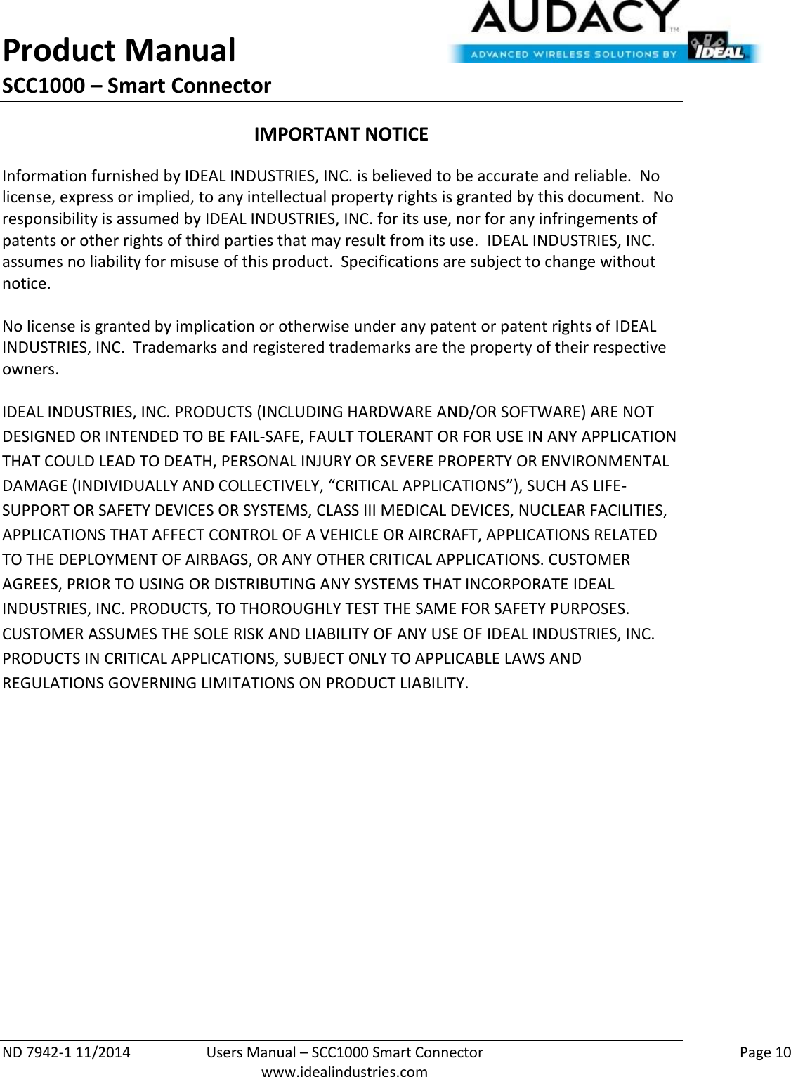 Product Manual SCC1000 – Smart Connector  ND 7942-1 11/2014  Users Manual – SCC1000 Smart Connector    Page 10  www.idealindustries.com IMPORTANT NOTICE Information furnished by IDEAL INDUSTRIES, INC. is believed to be accurate and reliable.  No license, express or implied, to any intellectual property rights is granted by this document.  No responsibility is assumed by IDEAL INDUSTRIES, INC. for its use, nor for any infringements of patents or other rights of third parties that may result from its use.  IDEAL INDUSTRIES, INC. assumes no liability for misuse of this product.  Specifications are subject to change without notice.    No license is granted by implication or otherwise under any patent or patent rights of IDEAL INDUSTRIES, INC.  Trademarks and registered trademarks are the property of their respective owners.  IDEAL INDUSTRIES, INC. PRODUCTS (INCLUDING HARDWARE AND/OR SOFTWARE) ARE NOT DESIGNED OR INTENDED TO BE FAIL-SAFE, FAULT TOLERANT OR FOR USE IN ANY APPLICATION THAT COULD LEAD TO DEATH, PERSONAL INJURY OR SEVERE PROPERTY OR ENVIRONMENTAL DAMAGE (INDIVIDUALLY AND COLLECTIVELY, “CRITICAL APPLICATIONS”), SUCH AS LIFE-SUPPORT OR SAFETY DEVICES OR SYSTEMS, CLASS III MEDICAL DEVICES, NUCLEAR FACILITIES, APPLICATIONS THAT AFFECT CONTROL OF A VEHICLE OR AIRCRAFT, APPLICATIONS RELATED TO THE DEPLOYMENT OF AIRBAGS, OR ANY OTHER CRITICAL APPLICATIONS. CUSTOMER AGREES, PRIOR TO USING OR DISTRIBUTING ANY SYSTEMS THAT INCORPORATE IDEAL INDUSTRIES, INC. PRODUCTS, TO THOROUGHLY TEST THE SAME FOR SAFETY PURPOSES. CUSTOMER ASSUMES THE SOLE RISK AND LIABILITY OF ANY USE OF IDEAL INDUSTRIES, INC. PRODUCTS IN CRITICAL APPLICATIONS, SUBJECT ONLY TO APPLICABLE LAWS AND REGULATIONS GOVERNING LIMITATIONS ON PRODUCT LIABILITY.       