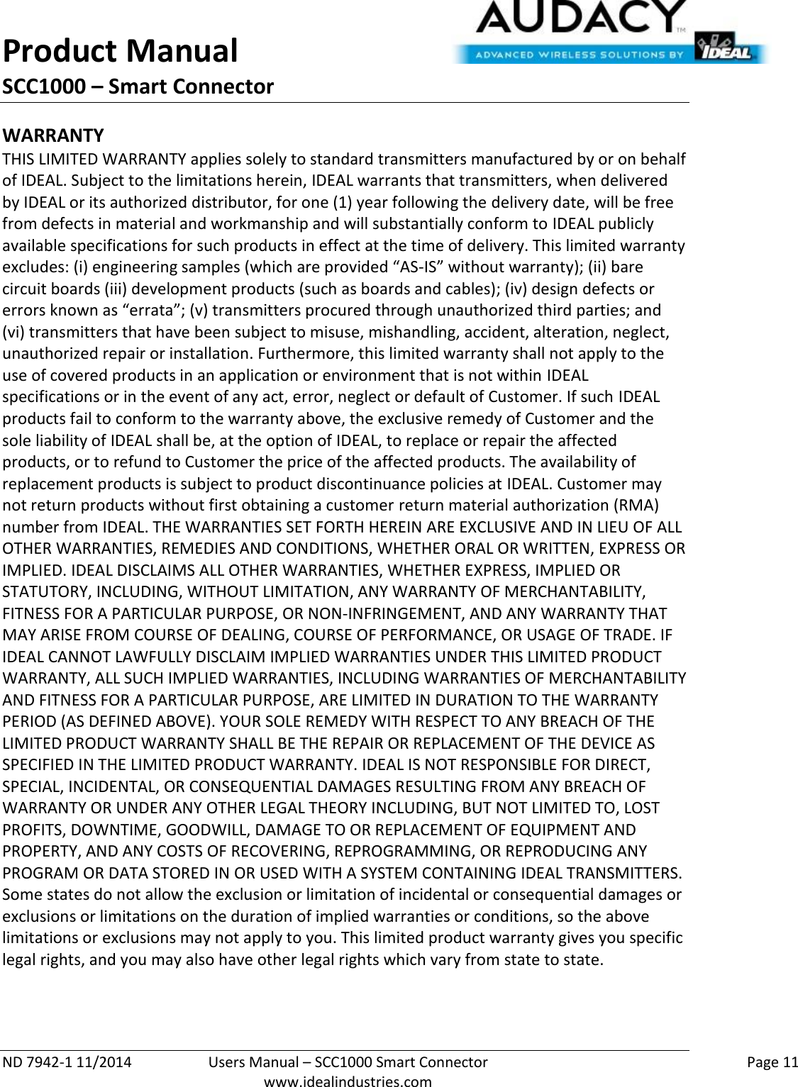 Product Manual SCC1000 – Smart Connector  ND 7942-1 11/2014  Users Manual – SCC1000 Smart Connector    Page 11  www.idealindustries.com WARRANTY THIS LIMITED WARRANTY applies solely to standard transmitters manufactured by or on behalf of IDEAL. Subject to the limitations herein, IDEAL warrants that transmitters, when delivered by IDEAL or its authorized distributor, for one (1) year following the delivery date, will be free from defects in material and workmanship and will substantially conform to IDEAL publicly available specifications for such products in effect at the time of delivery. This limited warranty excludes: (i) engineering samples (which are provided “AS-IS” without warranty); (ii) bare circuit boards (iii) development products (such as boards and cables); (iv) design defects or errors known as “errata”; (v) transmitters procured through unauthorized third parties; and (vi) transmitters that have been subject to misuse, mishandling, accident, alteration, neglect, unauthorized repair or installation. Furthermore, this limited warranty shall not apply to the use of covered products in an application or environment that is not within IDEAL specifications or in the event of any act, error, neglect or default of Customer. If such IDEAL products fail to conform to the warranty above, the exclusive remedy of Customer and the sole liability of IDEAL shall be, at the option of IDEAL, to replace or repair the affected products, or to refund to Customer the price of the affected products. The availability of replacement products is subject to product discontinuance policies at IDEAL. Customer may not return products without first obtaining a customer return material authorization (RMA) number from IDEAL. THE WARRANTIES SET FORTH HEREIN ARE EXCLUSIVE AND IN LIEU OF ALL OTHER WARRANTIES, REMEDIES AND CONDITIONS, WHETHER ORAL OR WRITTEN, EXPRESS OR IMPLIED. IDEAL DISCLAIMS ALL OTHER WARRANTIES, WHETHER EXPRESS, IMPLIED OR STATUTORY, INCLUDING, WITHOUT LIMITATION, ANY WARRANTY OF MERCHANTABILITY, FITNESS FOR A PARTICULAR PURPOSE, OR NON-INFRINGEMENT, AND ANY WARRANTY THAT MAY ARISE FROM COURSE OF DEALING, COURSE OF PERFORMANCE, OR USAGE OF TRADE. IF IDEAL CANNOT LAWFULLY DISCLAIM IMPLIED WARRANTIES UNDER THIS LIMITED PRODUCT WARRANTY, ALL SUCH IMPLIED WARRANTIES, INCLUDING WARRANTIES OF MERCHANTABILITY AND FITNESS FOR A PARTICULAR PURPOSE, ARE LIMITED IN DURATION TO THE WARRANTY PERIOD (AS DEFINED ABOVE). YOUR SOLE REMEDY WITH RESPECT TO ANY BREACH OF THE LIMITED PRODUCT WARRANTY SHALL BE THE REPAIR OR REPLACEMENT OF THE DEVICE AS SPECIFIED IN THE LIMITED PRODUCT WARRANTY. IDEAL IS NOT RESPONSIBLE FOR DIRECT, SPECIAL, INCIDENTAL, OR CONSEQUENTIAL DAMAGES RESULTING FROM ANY BREACH OF WARRANTY OR UNDER ANY OTHER LEGAL THEORY INCLUDING, BUT NOT LIMITED TO, LOST PROFITS, DOWNTIME, GOODWILL, DAMAGE TO OR REPLACEMENT OF EQUIPMENT AND PROPERTY, AND ANY COSTS OF RECOVERING, REPROGRAMMING, OR REPRODUCING ANY PROGRAM OR DATA STORED IN OR USED WITH A SYSTEM CONTAINING IDEAL TRANSMITTERS. Some states do not allow the exclusion or limitation of incidental or consequential damages or exclusions or limitations on the duration of implied warranties or conditions, so the above limitations or exclusions may not apply to you. This limited product warranty gives you specific legal rights, and you may also have other legal rights which vary from state to state.  