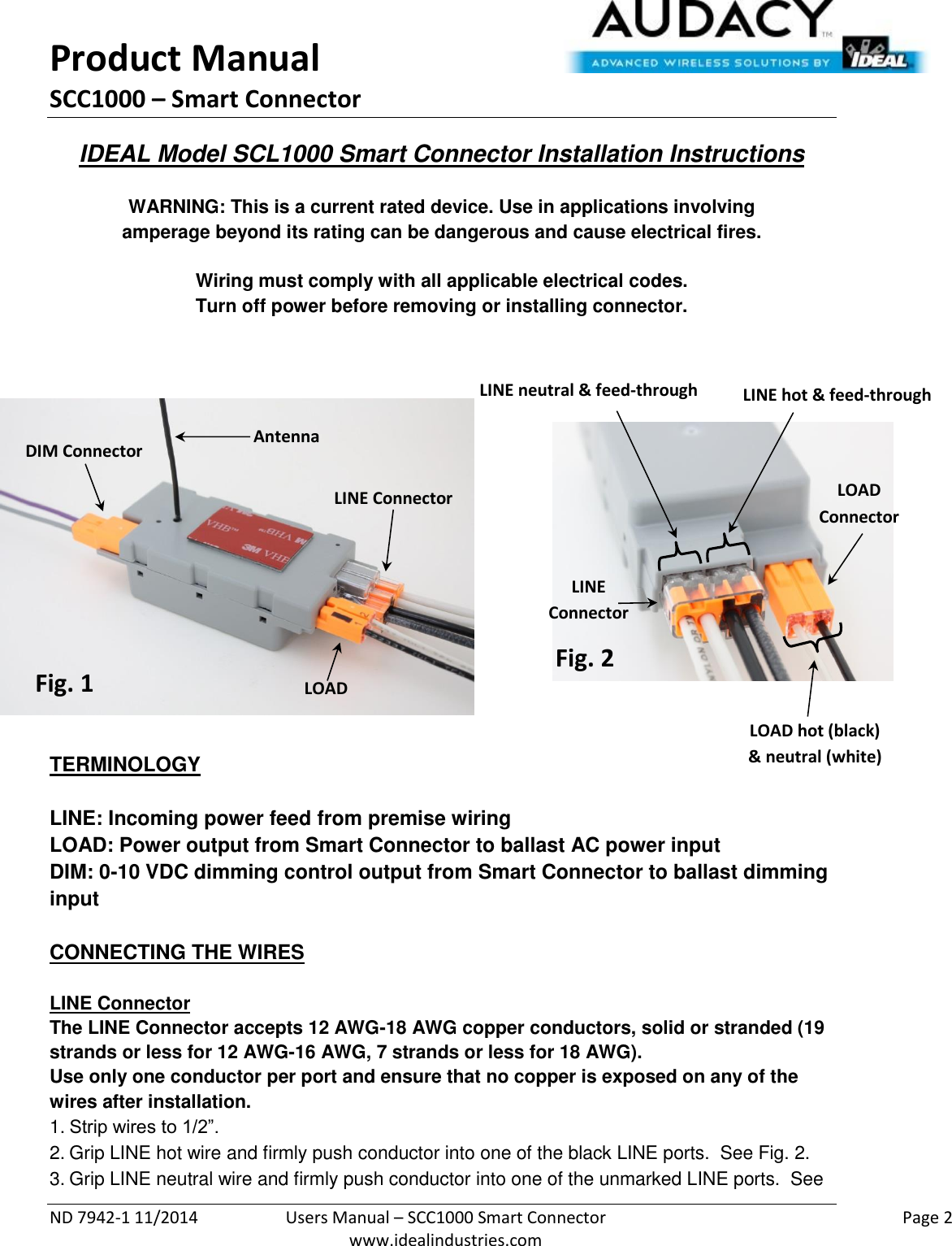 Product Manual SCC1000 – Smart Connector  ND 7942-1 11/2014  Users Manual – SCC1000 Smart Connector    Page 2  www.idealindustries.com IDEAL Model SCL1000 Smart Connector Installation Instructions   WARNING: This is a current rated device. Use in applications involving amperage beyond its rating can be dangerous and cause electrical fires.  Wiring must comply with all applicable electrical codes. Turn off power before removing or installing connector.                TERMINOLOGY   LINE: Incoming power feed from premise wiring LOAD: Power output from Smart Connector to ballast AC power input DIM: 0-10 VDC dimming control output from Smart Connector to ballast dimming input   CONNECTING THE WIRES   LINE Connector The LINE Connector accepts 12 AWG-18 AWG copper conductors, solid or stranded (19 strands or less for 12 AWG-16 AWG, 7 strands or less for 18 AWG). Use only one conductor per port and ensure that no copper is exposed on any of the wires after installation. 1. Strip wires to 1/2”. 2. Grip LINE hot wire and firmly push conductor into one of the black LINE ports.  See Fig. 2. 3. Grip LINE neutral wire and firmly push conductor into one of the unmarked LINE ports.  See LINE Connector LOAD Connector DIM Connector Fig. 1 Fig. 2 LINE hot &amp; feed-through LINE neutral &amp; feed-through LOAD hot (black) &amp; neutral (white) Antenna LINE  Connector LOAD  Connector 