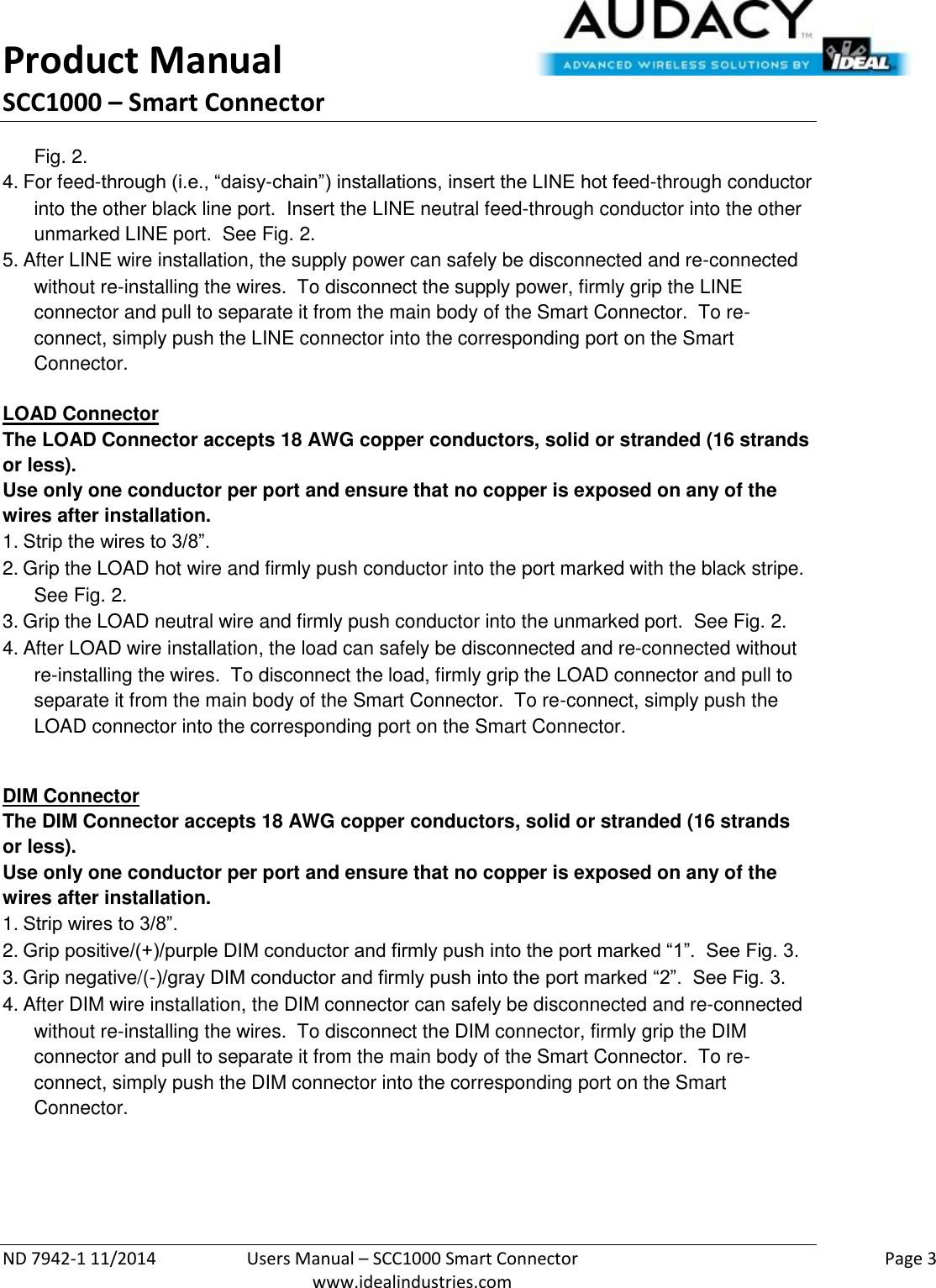 Product Manual SCC1000 – Smart Connector  ND 7942-1 11/2014  Users Manual – SCC1000 Smart Connector    Page 3  www.idealindustries.com Fig. 2. 4. For feed-through (i.e., “daisy-chain”) installations, insert the LINE hot feed-through conductor into the other black line port.  Insert the LINE neutral feed-through conductor into the other unmarked LINE port.  See Fig. 2. 5. After LINE wire installation, the supply power can safely be disconnected and re-connected without re-installing the wires.  To disconnect the supply power, firmly grip the LINE connector and pull to separate it from the main body of the Smart Connector.  To re-connect, simply push the LINE connector into the corresponding port on the Smart Connector.   LOAD Connector The LOAD Connector accepts 18 AWG copper conductors, solid or stranded (16 strands or less). Use only one conductor per port and ensure that no copper is exposed on any of the wires after installation. 1. Strip the wires to 3/8”. 2. Grip the LOAD hot wire and firmly push conductor into the port marked with the black stripe.  See Fig. 2. 3. Grip the LOAD neutral wire and firmly push conductor into the unmarked port.  See Fig. 2. 4. After LOAD wire installation, the load can safely be disconnected and re-connected without re-installing the wires.  To disconnect the load, firmly grip the LOAD connector and pull to separate it from the main body of the Smart Connector.  To re-connect, simply push the LOAD connector into the corresponding port on the Smart Connector.  DIM Connector The DIM Connector accepts 18 AWG copper conductors, solid or stranded (16 strands or less). Use only one conductor per port and ensure that no copper is exposed on any of the wires after installation. 1. Strip wires to 3/8”. 2. Grip positive/(+)/purple DIM conductor and firmly push into the port marked “1”.  See Fig. 3. 3. Grip negative/(-)/gray DIM conductor and firmly push into the port marked “2”.  See Fig. 3. 4. After DIM wire installation, the DIM connector can safely be disconnected and re-connected without re-installing the wires.  To disconnect the DIM connector, firmly grip the DIM connector and pull to separate it from the main body of the Smart Connector.  To re-connect, simply push the DIM connector into the corresponding port on the Smart    Connector.     