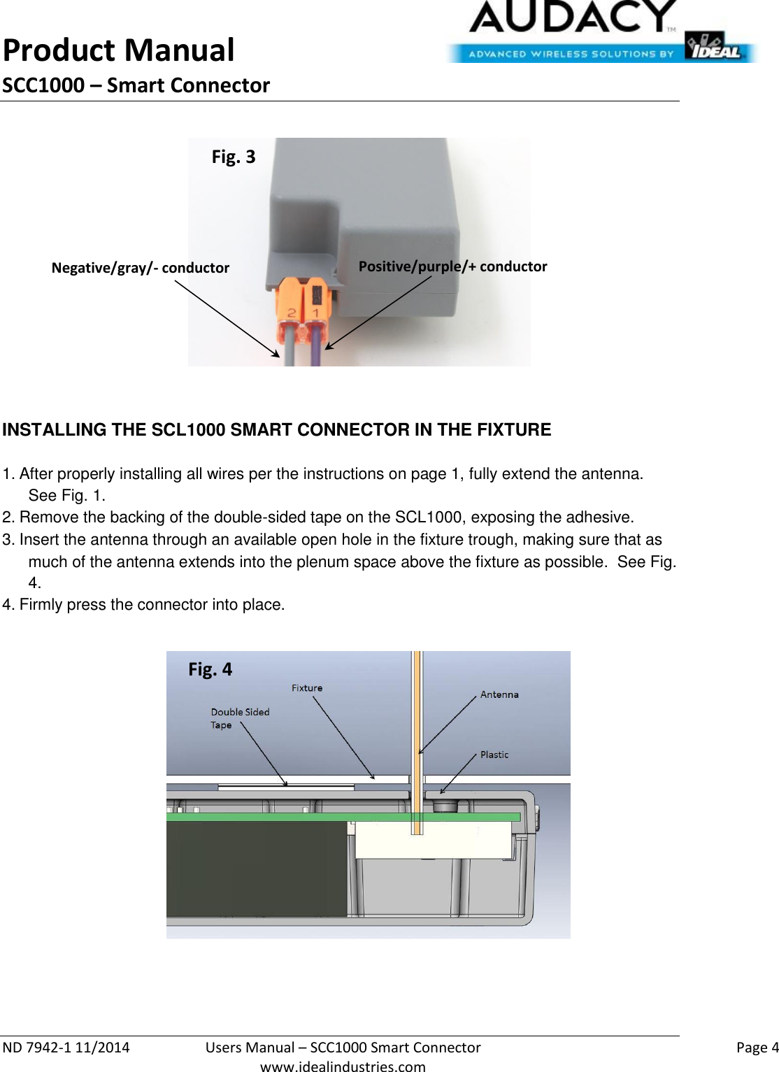 Product Manual SCC1000 – Smart Connector  ND 7942-1 11/2014  Users Manual – SCC1000 Smart Connector    Page 4  www.idealindustries.com             INSTALLING THE SCL1000 SMART CONNECTOR IN THE FIXTURE   1. After properly installing all wires per the instructions on page 1, fully extend the antenna.  See Fig. 1. 2. Remove the backing of the double-sided tape on the SCL1000, exposing the adhesive. 3. Insert the antenna through an available open hole in the fixture trough, making sure that as much of the antenna extends into the plenum space above the fixture as possible.  See Fig. 4. 4. Firmly press the connector into place.                  Fig. 3 Positive/purple/+ conductor Negative/gray/- conductor Fig. 4 