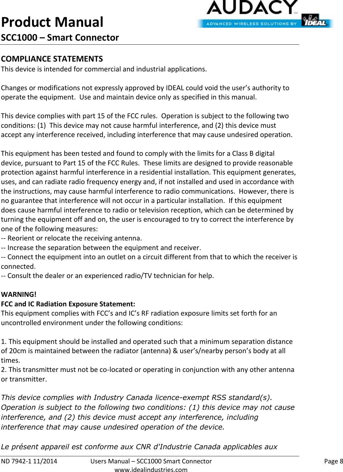 Product Manual SCC1000 – Smart Connector  ND 7942-1 11/2014  Users Manual – SCC1000 Smart Connector    Page 8  www.idealindustries.com COMPLIANCE STATEMENTS This device is intended for commercial and industrial applications.  Changes or modifications not expressly approved by IDEAL could void the user’s authority to operate the equipment.  Use and maintain device only as specified in this manual.    This device complies with part 15 of the FCC rules.  Operation is subject to the following two conditions: (1)  This device may not cause harmful interference, and (2) this device must accept any interference received, including interference that may cause undesired operation.  This equipment has been tested and found to comply with the limits for a Class B digital device, pursuant to Part 15 of the FCC Rules.  These limits are designed to provide reasonable protection against harmful interference in a residential installation. This equipment generates, uses, and can radiate radio frequency energy and, if not installed and used in accordance with the instructions, may cause harmful interference to radio communications.  However, there is no guarantee that interference will not occur in a particular installation.  If this equipment does cause harmful interference to radio or television reception, which can be determined by turning the equipment off and on, the user is encouraged to try to correct the interference by one of the following measures: -- Reorient or relocate the receiving antenna. -- Increase the separation between the equipment and receiver. -- Connect the equipment into an outlet on a circuit different from that to which the receiver is connected. -- Consult the dealer or an experienced radio/TV technician for help.  WARNING! FCC and IC Radiation Exposure Statement: This equipment complies with FCC’s and IC’s RF radiation exposure limits set forth for an uncontrolled environment under the following conditions:                  1. This equipment should be installed and operated such that a minimum separation distance of 20cm is maintained between the radiator (antenna) &amp; user’s/nearby person’s body at all times. 2. This transmitter must not be co-located or operating in conjunction with any other antenna or transmitter.  This device complies with Industry Canada licence-exempt RSS standard(s). Operation is subject to the following two conditions: (1) this device may not cause interference, and (2) this device must accept any interference, including interference that may cause undesired operation of the device.     Le présent appareil est conforme aux CNR d&apos;Industrie Canada applicables aux 