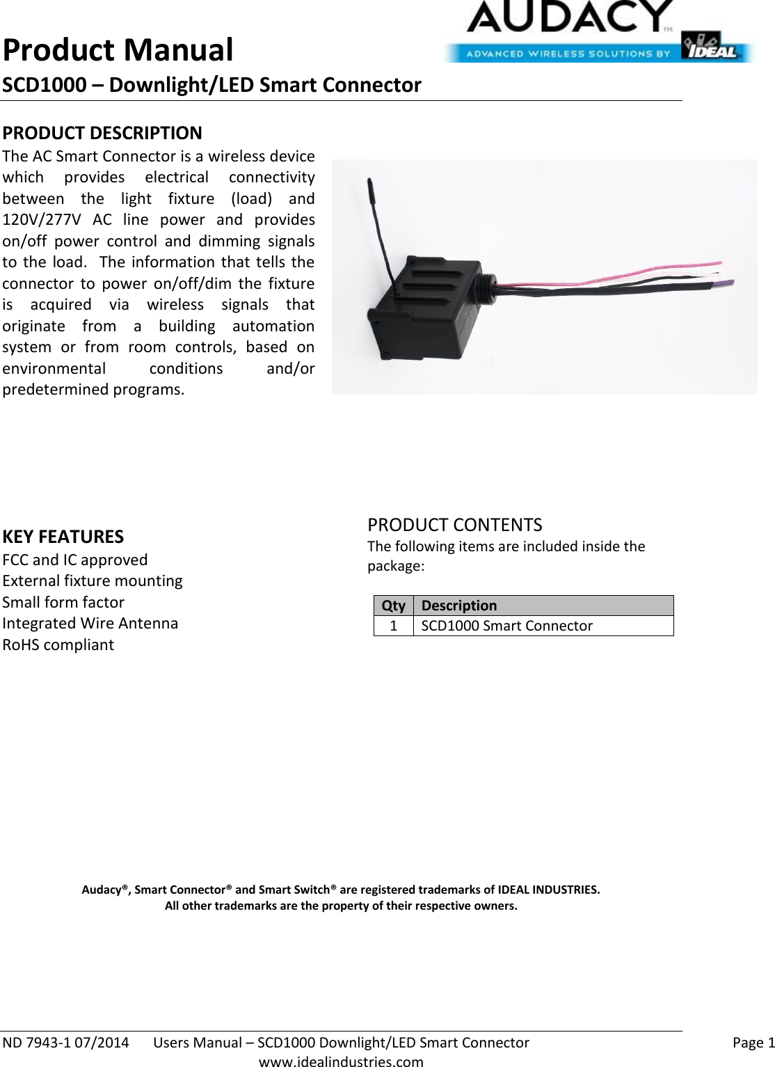 Product Manual SCD1000 – Downlight/LED Smart Connector  ND 7943-1 07/2014  Users Manual – SCD1000 Downlight/LED Smart Connector    Page 1  www.idealindustries.com PRODUCT DESCRIPTION The AC Smart Connector is a wireless device which  provides  electrical  connectivity between  the  light  fixture  (load)  and 120V/277V  AC  line  power  and  provides on/off  power  control  and  dimming  signals to  the  load.  The  information  that  tells  the connector  to  power  on/off/dim  the  fixture is  acquired  via  wireless  signals  that originate  from  a  building  automation system  or  from  room  controls,  based  on environmental  conditions  and/or predetermined programs.        KEY FEATURES FCC and IC approved External fixture mounting Small form factor  Integrated Wire Antenna RoHS compliant         PRODUCT CONTENTS The following items are included inside the package:  Qty Description 1 SCD1000 Smart Connector               Audacy®, Smart Connector® and Smart Switch® are registered trademarks of IDEAL INDUSTRIES. All other trademarks are the property of their respective owners.    