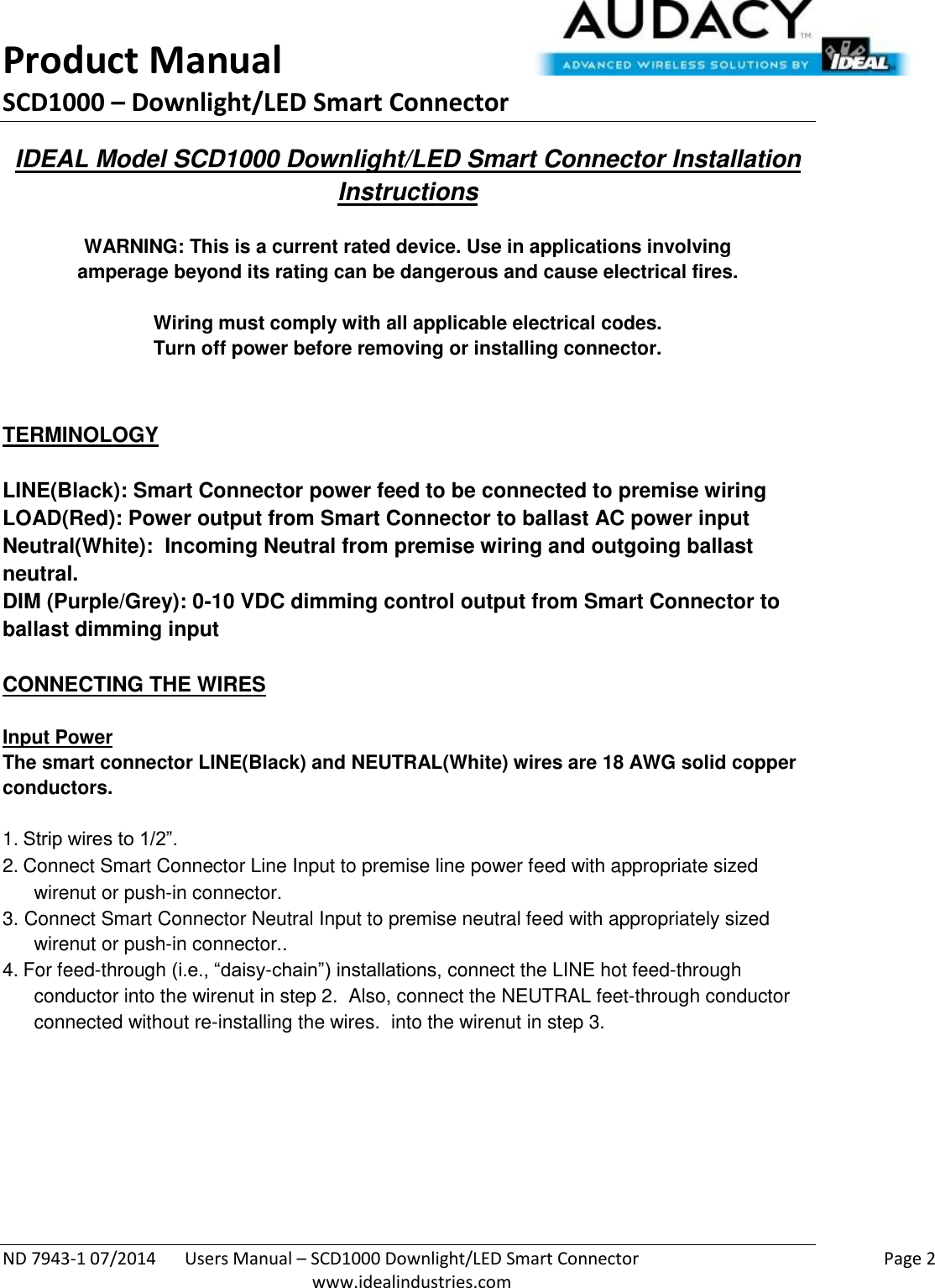 Product Manual SCD1000 – Downlight/LED Smart Connector  ND 7943-1 07/2014  Users Manual – SCD1000 Downlight/LED Smart Connector    Page 2  www.idealindustries.com IDEAL Model SCD1000 Downlight/LED Smart Connector Installation Instructions   WARNING: This is a current rated device. Use in applications involving amperage beyond its rating can be dangerous and cause electrical fires.  Wiring must comply with all applicable electrical codes. Turn off power before removing or installing connector.   TERMINOLOGY   LINE(Black): Smart Connector power feed to be connected to premise wiring LOAD(Red): Power output from Smart Connector to ballast AC power input Neutral(White):  Incoming Neutral from premise wiring and outgoing ballast neutral. DIM (Purple/Grey): 0-10 VDC dimming control output from Smart Connector to ballast dimming input   CONNECTING THE WIRES   Input Power The smart connector LINE(Black) and NEUTRAL(White) wires are 18 AWG solid copper conductors.  1. Strip wires to 1/2”. 2. Connect Smart Connector Line Input to premise line power feed with appropriate sized wirenut or push-in connector. 3. Connect Smart Connector Neutral Input to premise neutral feed with appropriately sized wirenut or push-in connector.. 4. For feed-through (i.e., “daisy-chain”) installations, connect the LINE hot feed-through conductor into the wirenut in step 2.  Also, connect the NEUTRAL feet-through conductor connected without re-installing the wires.  into the wirenut in step 3.          