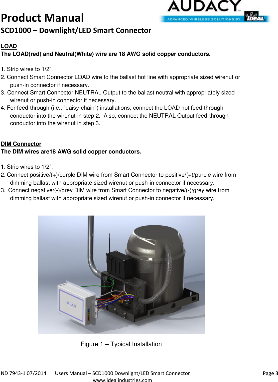 Product Manual SCD1000 – Downlight/LED Smart Connector  ND 7943-1 07/2014  Users Manual – SCD1000 Downlight/LED Smart Connector    Page 3  www.idealindustries.com LOAD The LOAD(red) and Neutral(White) wire are 18 AWG solid copper conductors.    1. Strip wires to 1/2”. 2. Connect Smart Connector LOAD wire to the ballast hot line with appropriate sized wirenut or push-in connector if necessary. 3. Connect Smart Connector NEUTRAL Output to the ballast neutral with appropriately sized wirenut or push-in connector if necessary. 4. For feed-through (i.e., “daisy-chain”) installations, connect the LOAD hot feed-through conductor into the wirenut in step 2.  Also, connect the NEUTRAL Output feed-through conductor into the wirenut in step 3.  DIM Connector The DIM wires are18 AWG solid copper conductors.   1. Strip wires to 1/2”. 2. Connect positive/(+)/purple DIM wire from Smart Connector to positive/(+)/purple wire from dimming ballast with appropriate sized wirenut or push-in connector if necessary. 3.  Connect negative/(-)/grey DIM wire from Smart Connector to negative/(-)/grey wire from dimming ballast with appropriate sized wirenut or push-in connector if necessary.    Figure 1 – Typical Installation  