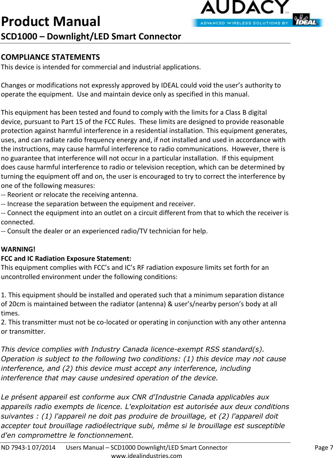 Product Manual SCD1000 – Downlight/LED Smart Connector  ND 7943-1 07/2014  Users Manual – SCD1000 Downlight/LED Smart Connector    Page 7  www.idealindustries.com COMPLIANCE STATEMENTS This device is intended for commercial and industrial applications.  Changes or modifications not expressly approved by IDEAL could void the user’s authority to operate the equipment.  Use and maintain device only as specified in this manual.    This equipment has been tested and found to comply with the limits for a Class B digital device, pursuant to Part 15 of the FCC Rules.  These limits are designed to provide reasonable protection against harmful interference in a residential installation. This equipment generates, uses, and can radiate radio frequency energy and, if not installed and used in accordance with the instructions, may cause harmful interference to radio communications.  However, there is no guarantee that interference will not occur in a particular installation.  If this equipment does cause harmful interference to radio or television reception, which can be determined by turning the equipment off and on, the user is encouraged to try to correct the interference by one of the following measures: -- Reorient or relocate the receiving antenna. -- Increase the separation between the equipment and receiver. -- Connect the equipment into an outlet on a circuit different from that to which the receiver is connected. -- Consult the dealer or an experienced radio/TV technician for help.  WARNING! FCC and IC Radiation Exposure Statement: This equipment complies with FCC’s and IC’s RF radiation exposure limits set forth for an uncontrolled environment under the following conditions:                  1. This equipment should be installed and operated such that a minimum separation distance of 20cm is maintained between the radiator (antenna) &amp; user’s/nearby person’s body at all times. 2. This transmitter must not be co-located or operating in conjunction with any other antenna or transmitter.  This device complies with Industry Canada licence-exempt RSS standard(s). Operation is subject to the following two conditions: (1) this device may not cause interference, and (2) this device must accept any interference, including interference that may cause undesired operation of the device.     Le présent appareil est conforme aux CNR d&apos;Industrie Canada applicables aux appareils radio exempts de licence. L&apos;exploitation est autorisée aux deux conditions suivantes : (1) l&apos;appareil ne doit pas produire de brouillage, et (2) l&apos;appareil doit accepter tout brouillage radioélectrique subi, même si le brouillage est susceptible d&apos;en compromettre le fonctionnement.    