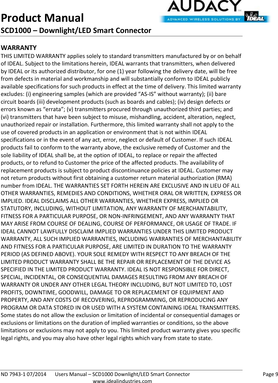 Product Manual SCD1000 – Downlight/LED Smart Connector  ND 7943-1 07/2014  Users Manual – SCD1000 Downlight/LED Smart Connector    Page 9  www.idealindustries.com WARRANTY THIS LIMITED WARRANTY applies solely to standard transmitters manufactured by or on behalf of IDEAL. Subject to the limitations herein, IDEAL warrants that transmitters, when delivered by IDEAL or its authorized distributor, for one (1) year following the delivery date, will be free from defects in material and workmanship and will substantially conform to IDEAL publicly available specifications for such products in effect at the time of delivery. This limited warranty excludes: (i) engineering samples (which are provided “AS-IS” without warranty); (ii) bare circuit boards (iii) development products (such as boards and cables); (iv) design defects or errors known as “errata”; (v) transmitters procured through unauthorized third parties; and (vi) transmitters that have been subject to misuse, mishandling, accident, alteration, neglect, unauthorized repair or installation. Furthermore, this limited warranty shall not apply to the use of covered products in an application or environment that is not within IDEAL specifications or in the event of any act, error, neglect or default of Customer. If such IDEAL products fail to conform to the warranty above, the exclusive remedy of Customer and the sole liability of IDEAL shall be, at the option of IDEAL, to replace or repair the affected products, or to refund to Customer the price of the affected products. The availability of replacement products is subject to product discontinuance policies at IDEAL. Customer may not return products without first obtaining a customer return material authorization (RMA) number from IDEAL. THE WARRANTIES SET FORTH HEREIN ARE EXCLUSIVE AND IN LIEU OF ALL OTHER WARRANTIES, REMEDIES AND CONDITIONS, WHETHER ORAL OR WRITTEN, EXPRESS OR IMPLIED. IDEAL DISCLAIMS ALL OTHER WARRANTIES, WHETHER EXPRESS, IMPLIED OR STATUTORY, INCLUDING, WITHOUT LIMITATION, ANY WARRANTY OF MERCHANTABILITY, FITNESS FOR A PARTICULAR PURPOSE, OR NON-INFRINGEMENT, AND ANY WARRANTY THAT MAY ARISE FROM COURSE OF DEALING, COURSE OF PERFORMANCE, OR USAGE OF TRADE. IF IDEAL CANNOT LAWFULLY DISCLAIM IMPLIED WARRANTIES UNDER THIS LIMITED PRODUCT WARRANTY, ALL SUCH IMPLIED WARRANTIES, INCLUDING WARRANTIES OF MERCHANTABILITY AND FITNESS FOR A PARTICULAR PURPOSE, ARE LIMITED IN DURATION TO THE WARRANTY PERIOD (AS DEFINED ABOVE). YOUR SOLE REMEDY WITH RESPECT TO ANY BREACH OF THE LIMITED PRODUCT WARRANTY SHALL BE THE REPAIR OR REPLACEMENT OF THE DEVICE AS SPECIFIED IN THE LIMITED PRODUCT WARRANTY. IDEAL IS NOT RESPONSIBLE FOR DIRECT, SPECIAL, INCIDENTAL, OR CONSEQUENTIAL DAMAGES RESULTING FROM ANY BREACH OF WARRANTY OR UNDER ANY OTHER LEGAL THEORY INCLUDING, BUT NOT LIMITED TO, LOST PROFITS, DOWNTIME, GOODWILL, DAMAGE TO OR REPLACEMENT OF EQUIPMENT AND PROPERTY, AND ANY COSTS OF RECOVERING, REPROGRAMMING, OR REPRODUCING ANY PROGRAM OR DATA STORED IN OR USED WITH A SYSTEM CONTAINING IDEAL TRANSMITTERS. Some states do not allow the exclusion or limitation of incidental or consequential damages or exclusions or limitations on the duration of implied warranties or conditions, so the above limitations or exclusions may not apply to you. This limited product warranty gives you specific legal rights, and you may also have other legal rights which vary from state to state.  