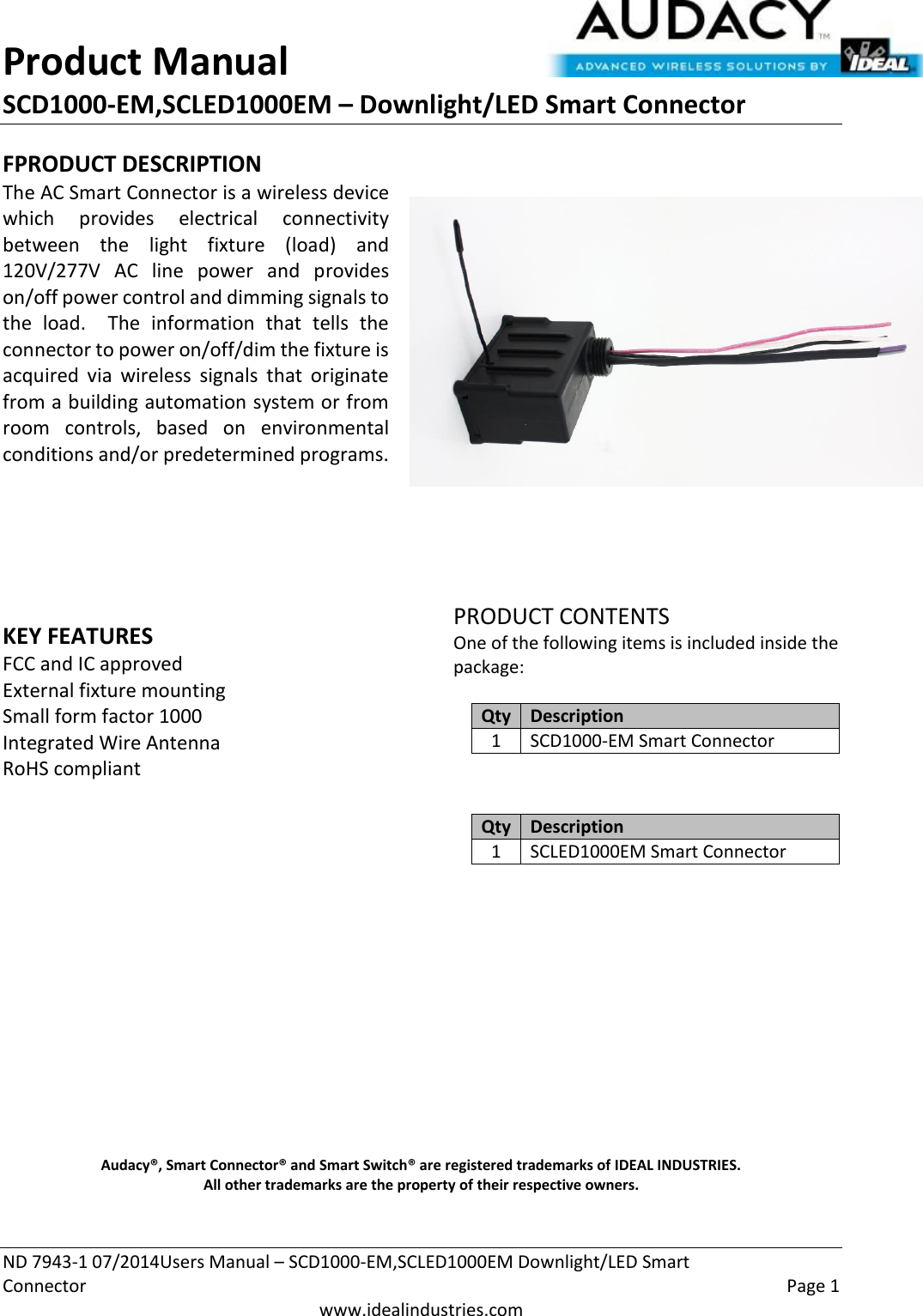 Product Manual SCD1000-EM,SCLED1000EM – Downlight/LED Smart Connector  ND 7943-1 07/2014Users Manual – SCD1000-EM,SCLED1000EM Downlight/LED Smart Connector    Page 1  www.idealindustries.com FPRODUCT DESCRIPTION The AC Smart Connector is a wireless device which  provides  electrical  connectivity between  the  light  fixture  (load)  and 120V/277V  AC  line  power  and  provides on/off power control and dimming signals to the  load.    The  information  that  tells  the connector to power on/off/dim the fixture is acquired  via  wireless  signals  that  originate from a building automation system or from room  controls,  based  on  environmental conditions and/or predetermined programs.        KEY FEATURES FCC and IC approved External fixture mounting Small form factor 1000 Integrated Wire Antenna RoHS compliant         PRODUCT CONTENTS One of the following items is included inside the package:  Qty Description 1 SCD1000-EM Smart Connector   Qty Description 1 SCLED1000EM Smart Connector              Audacy®, Smart Connector® and Smart Switch® are registered trademarks of IDEAL INDUSTRIES. All other trademarks are the property of their respective owners.  