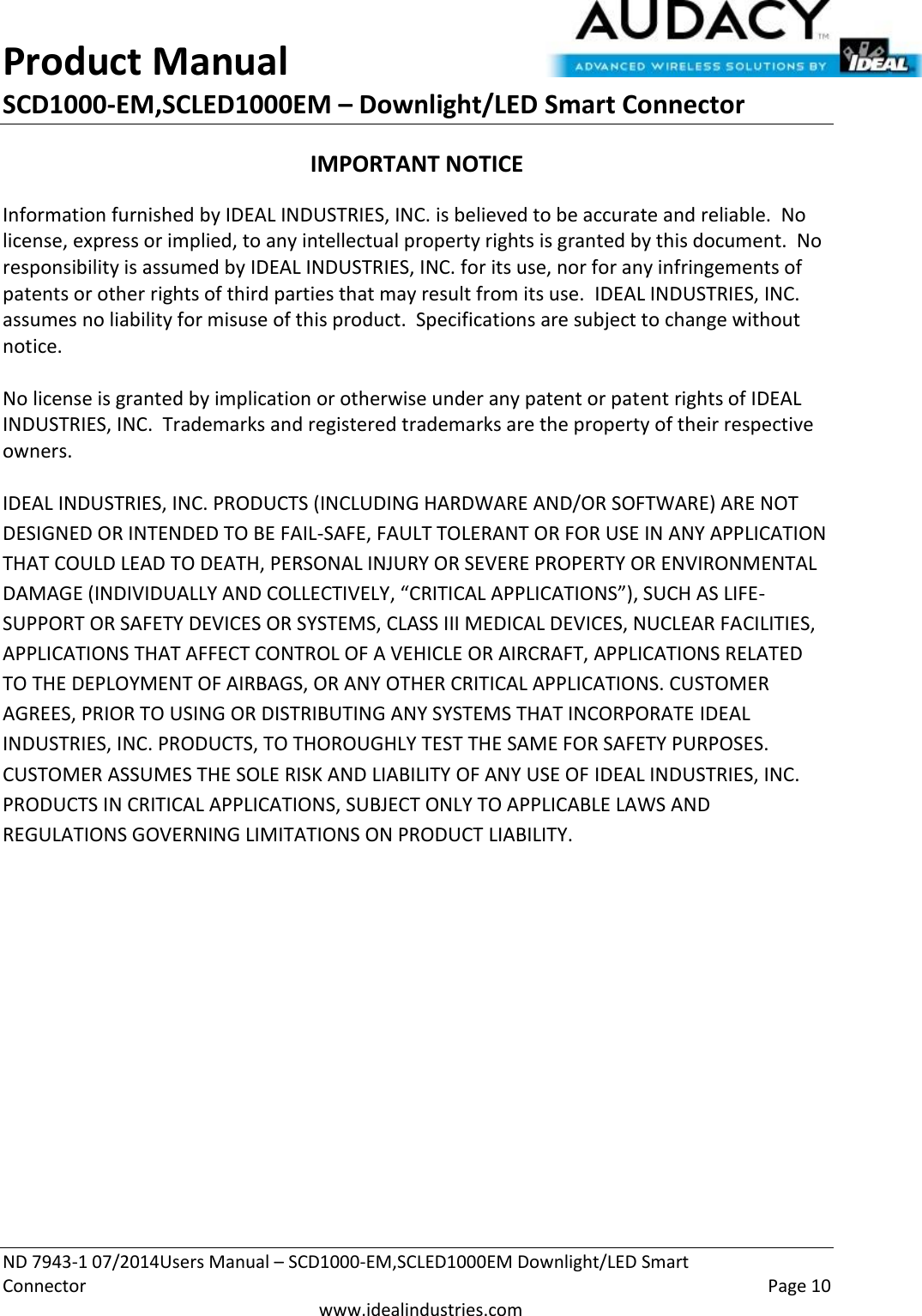 Product Manual SCD1000-EM,SCLED1000EM – Downlight/LED Smart Connector  ND 7943-1 07/2014Users Manual – SCD1000-EM,SCLED1000EM Downlight/LED Smart Connector    Page 10  www.idealindustries.com IMPORTANT NOTICE Information furnished by IDEAL INDUSTRIES, INC. is believed to be accurate and reliable.  No license, express or implied, to any intellectual property rights is granted by this document.  No responsibility is assumed by IDEAL INDUSTRIES, INC. for its use, nor for any infringements of patents or other rights of third parties that may result from its use.  IDEAL INDUSTRIES, INC. assumes no liability for misuse of this product.  Specifications are subject to change without notice.    No license is granted by implication or otherwise under any patent or patent rights of IDEAL INDUSTRIES, INC.  Trademarks and registered trademarks are the property of their respective owners.  IDEAL INDUSTRIES, INC. PRODUCTS (INCLUDING HARDWARE AND/OR SOFTWARE) ARE NOT DESIGNED OR INTENDED TO BE FAIL-SAFE, FAULT TOLERANT OR FOR USE IN ANY APPLICATION THAT COULD LEAD TO DEATH, PERSONAL INJURY OR SEVERE PROPERTY OR ENVIRONMENTAL DAMAGE (INDIVIDUALLY AND COLLECTIVELY, “CRITICAL APPLICATIONS”), SUCH AS LIFE-SUPPORT OR SAFETY DEVICES OR SYSTEMS, CLASS III MEDICAL DEVICES, NUCLEAR FACILITIES, APPLICATIONS THAT AFFECT CONTROL OF A VEHICLE OR AIRCRAFT, APPLICATIONS RELATED TO THE DEPLOYMENT OF AIRBAGS, OR ANY OTHER CRITICAL APPLICATIONS. CUSTOMER AGREES, PRIOR TO USING OR DISTRIBUTING ANY SYSTEMS THAT INCORPORATE IDEAL INDUSTRIES, INC. PRODUCTS, TO THOROUGHLY TEST THE SAME FOR SAFETY PURPOSES. CUSTOMER ASSUMES THE SOLE RISK AND LIABILITY OF ANY USE OF IDEAL INDUSTRIES, INC. PRODUCTS IN CRITICAL APPLICATIONS, SUBJECT ONLY TO APPLICABLE LAWS AND REGULATIONS GOVERNING LIMITATIONS ON PRODUCT LIABILITY.       