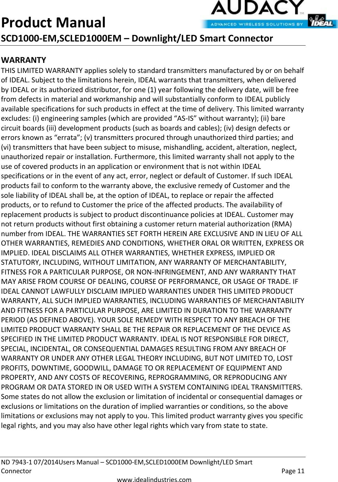 Product Manual SCD1000-EM,SCLED1000EM – Downlight/LED Smart Connector  ND 7943-1 07/2014Users Manual – SCD1000-EM,SCLED1000EM Downlight/LED Smart Connector    Page 11  www.idealindustries.com WARRANTY THIS LIMITED WARRANTY applies solely to standard transmitters manufactured by or on behalf of IDEAL. Subject to the limitations herein, IDEAL warrants that transmitters, when delivered by IDEAL or its authorized distributor, for one (1) year following the delivery date, will be free from defects in material and workmanship and will substantially conform to IDEAL publicly available specifications for such products in effect at the time of delivery. This limited warranty excludes: (i) engineering samples (which are provided “AS-IS” without warranty); (ii) bare circuit boards (iii) development products (such as boards and cables); (iv) design defects or errors known as “errata”; (v) transmitters procured through unauthorized third parties; and (vi) transmitters that have been subject to misuse, mishandling, accident, alteration, neglect, unauthorized repair or installation. Furthermore, this limited warranty shall not apply to the use of covered products in an application or environment that is not within IDEAL specifications or in the event of any act, error, neglect or default of Customer. If such IDEAL products fail to conform to the warranty above, the exclusive remedy of Customer and the sole liability of IDEAL shall be, at the option of IDEAL, to replace or repair the affected products, or to refund to Customer the price of the affected products. The availability of replacement products is subject to product discontinuance policies at IDEAL. Customer may not return products without first obtaining a customer return material authorization (RMA) number from IDEAL. THE WARRANTIES SET FORTH HEREIN ARE EXCLUSIVE AND IN LIEU OF ALL OTHER WARRANTIES, REMEDIES AND CONDITIONS, WHETHER ORAL OR WRITTEN, EXPRESS OR IMPLIED. IDEAL DISCLAIMS ALL OTHER WARRANTIES, WHETHER EXPRESS, IMPLIED OR STATUTORY, INCLUDING, WITHOUT LIMITATION, ANY WARRANTY OF MERCHANTABILITY, FITNESS FOR A PARTICULAR PURPOSE, OR NON-INFRINGEMENT, AND ANY WARRANTY THAT MAY ARISE FROM COURSE OF DEALING, COURSE OF PERFORMANCE, OR USAGE OF TRADE. IF IDEAL CANNOT LAWFULLY DISCLAIM IMPLIED WARRANTIES UNDER THIS LIMITED PRODUCT WARRANTY, ALL SUCH IMPLIED WARRANTIES, INCLUDING WARRANTIES OF MERCHANTABILITY AND FITNESS FOR A PARTICULAR PURPOSE, ARE LIMITED IN DURATION TO THE WARRANTY PERIOD (AS DEFINED ABOVE). YOUR SOLE REMEDY WITH RESPECT TO ANY BREACH OF THE LIMITED PRODUCT WARRANTY SHALL BE THE REPAIR OR REPLACEMENT OF THE DEVICE AS SPECIFIED IN THE LIMITED PRODUCT WARRANTY. IDEAL IS NOT RESPONSIBLE FOR DIRECT, SPECIAL, INCIDENTAL, OR CONSEQUENTIAL DAMAGES RESULTING FROM ANY BREACH OF WARRANTY OR UNDER ANY OTHER LEGAL THEORY INCLUDING, BUT NOT LIMITED TO, LOST PROFITS, DOWNTIME, GOODWILL, DAMAGE TO OR REPLACEMENT OF EQUIPMENT AND PROPERTY, AND ANY COSTS OF RECOVERING, REPROGRAMMING, OR REPRODUCING ANY PROGRAM OR DATA STORED IN OR USED WITH A SYSTEM CONTAINING IDEAL TRANSMITTERS. Some states do not allow the exclusion or limitation of incidental or consequential damages or exclusions or limitations on the duration of implied warranties or conditions, so the above limitations or exclusions may not apply to you. This limited product warranty gives you specific legal rights, and you may also have other legal rights which vary from state to state.  