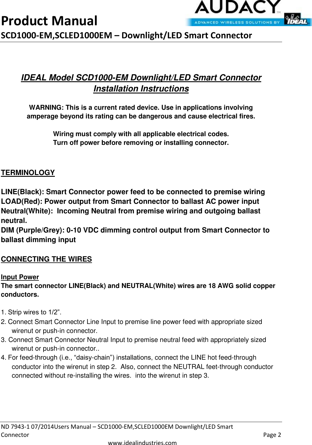 Product Manual SCD1000-EM,SCLED1000EM – Downlight/LED Smart Connector  ND 7943-1 07/2014Users Manual – SCD1000-EM,SCLED1000EM Downlight/LED Smart Connector    Page 2  www.idealindustries.com   IDEAL Model SCD1000-EM Downlight/LED Smart Connector Installation Instructions   WARNING: This is a current rated device. Use in applications involving amperage beyond its rating can be dangerous and cause electrical fires.  Wiring must comply with all applicable electrical codes. Turn off power before removing or installing connector.   TERMINOLOGY   LINE(Black): Smart Connector power feed to be connected to premise wiring LOAD(Red): Power output from Smart Connector to ballast AC power input Neutral(White):  Incoming Neutral from premise wiring and outgoing ballast neutral. DIM (Purple/Grey): 0-10 VDC dimming control output from Smart Connector to ballast dimming input   CONNECTING THE WIRES   Input Power The smart connector LINE(Black) and NEUTRAL(White) wires are 18 AWG solid copper conductors.  1. Strip wires to 1/2”. 2. Connect Smart Connector Line Input to premise line power feed with appropriate sized wirenut or push-in connector. 3. Connect Smart Connector Neutral Input to premise neutral feed with appropriately sized wirenut or push-in connector.. 4. For feed-through (i.e., “daisy-chain”) installations, connect the LINE hot feed-through conductor into the wirenut in step 2.  Also, connect the NEUTRAL feet-through conductor connected without re-installing the wires.  into the wirenut in step 3.     