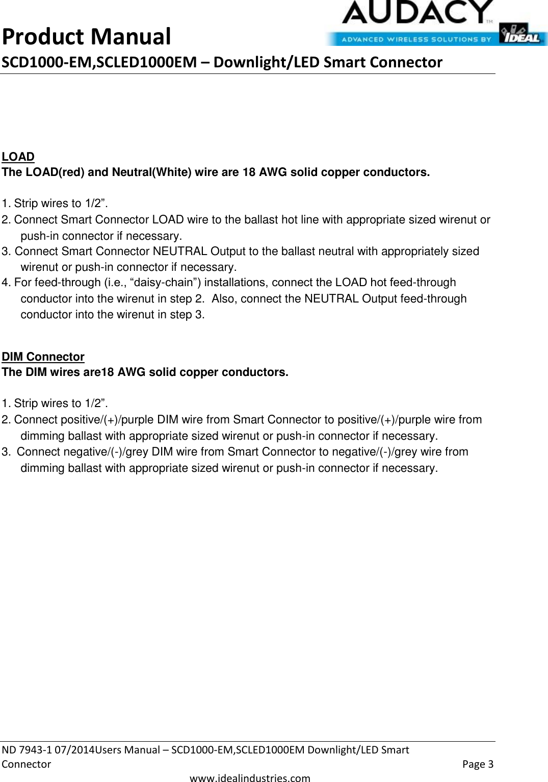 Product Manual SCD1000-EM,SCLED1000EM – Downlight/LED Smart Connector  ND 7943-1 07/2014Users Manual – SCD1000-EM,SCLED1000EM Downlight/LED Smart Connector    Page 3  www.idealindustries.com      LOAD The LOAD(red) and Neutral(White) wire are 18 AWG solid copper conductors.    1. Strip wires to 1/2”. 2. Connect Smart Connector LOAD wire to the ballast hot line with appropriate sized wirenut or push-in connector if necessary. 3. Connect Smart Connector NEUTRAL Output to the ballast neutral with appropriately sized wirenut or push-in connector if necessary. 4. For feed-through (i.e., “daisy-chain”) installations, connect the LOAD hot feed-through conductor into the wirenut in step 2.  Also, connect the NEUTRAL Output feed-through conductor into the wirenut in step 3.  DIM Connector The DIM wires are18 AWG solid copper conductors.   1. Strip wires to 1/2”. 2. Connect positive/(+)/purple DIM wire from Smart Connector to positive/(+)/purple wire from dimming ballast with appropriate sized wirenut or push-in connector if necessary. 3.  Connect negative/(-)/grey DIM wire from Smart Connector to negative/(-)/grey wire from dimming ballast with appropriate sized wirenut or push-in connector if necessary.   