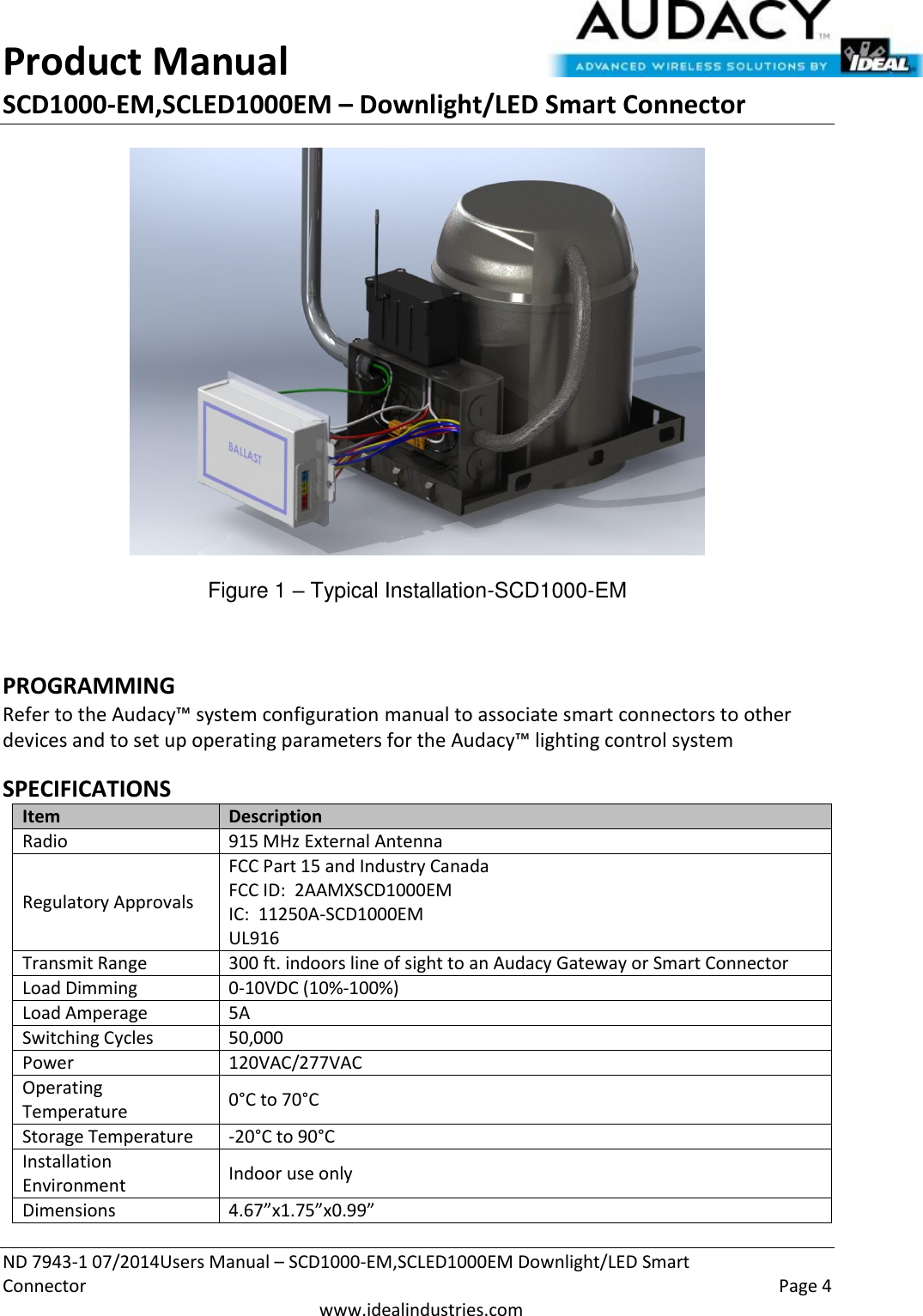 Product Manual SCD1000-EM,SCLED1000EM – Downlight/LED Smart Connector  ND 7943-1 07/2014Users Manual – SCD1000-EM,SCLED1000EM Downlight/LED Smart Connector    Page 4  www.idealindustries.com  Figure 1 – Typical Installation-SCD1000-EM  PROGRAMMING  Refer to the Audacy™ system configuration manual to associate smart connectors to other devices and to set up operating parameters for the Audacy™ lighting control system  SPECIFICATIONS Item Description Radio 915 MHz External Antenna Regulatory Approvals FCC Part 15 and Industry Canada FCC ID:  2AAMXSCD1000EM IC:  11250A-SCD1000EM UL916 Transmit Range 300 ft. indoors line of sight to an Audacy Gateway or Smart Connector Load Dimming 0-10VDC (10%-100%) Load Amperage 5A Switching Cycles 50,000  Power 120VAC/277VAC Operating Temperature 0°C to 70°C Storage Temperature -20°C to 90°C Installation Environment Indoor use only Dimensions 4.67”x1.75”x0.99” 