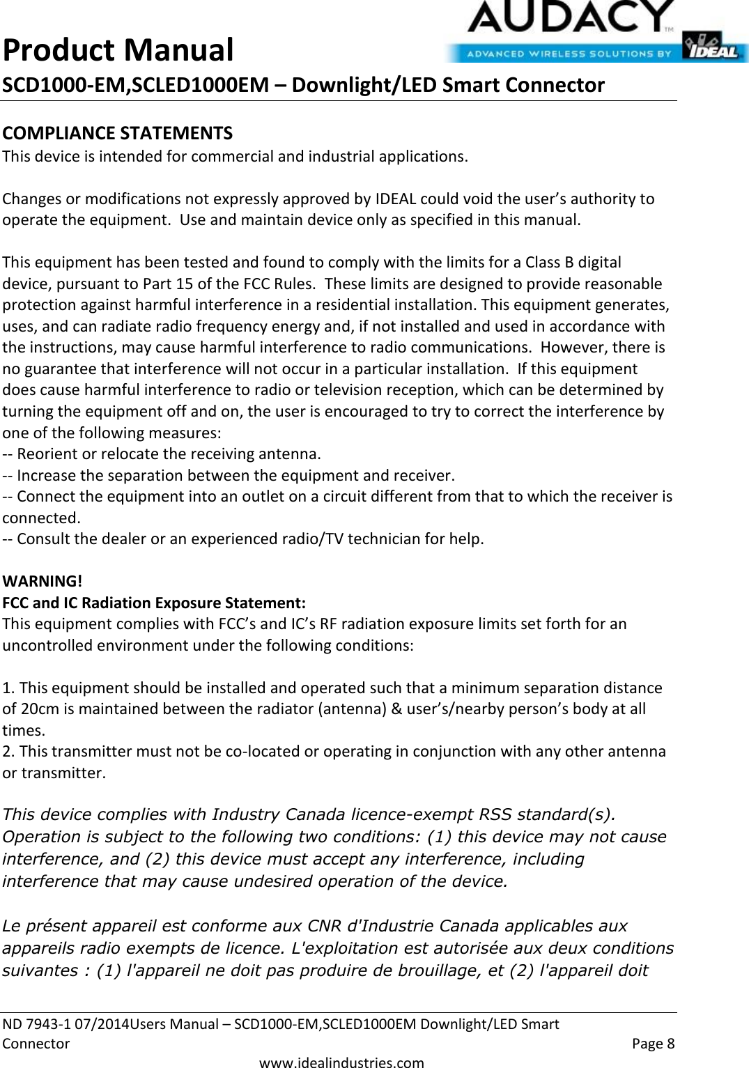 Product Manual SCD1000-EM,SCLED1000EM – Downlight/LED Smart Connector  ND 7943-1 07/2014Users Manual – SCD1000-EM,SCLED1000EM Downlight/LED Smart Connector    Page 8  www.idealindustries.com COMPLIANCE STATEMENTS This device is intended for commercial and industrial applications.  Changes or modifications not expressly approved by IDEAL could void the user’s authority to operate the equipment.  Use and maintain device only as specified in this manual.    This equipment has been tested and found to comply with the limits for a Class B digital device, pursuant to Part 15 of the FCC Rules.  These limits are designed to provide reasonable protection against harmful interference in a residential installation. This equipment generates, uses, and can radiate radio frequency energy and, if not installed and used in accordance with the instructions, may cause harmful interference to radio communications.  However, there is no guarantee that interference will not occur in a particular installation.  If this equipment does cause harmful interference to radio or television reception, which can be determined by turning the equipment off and on, the user is encouraged to try to correct the interference by one of the following measures: -- Reorient or relocate the receiving antenna. -- Increase the separation between the equipment and receiver. -- Connect the equipment into an outlet on a circuit different from that to which the receiver is connected. -- Consult the dealer or an experienced radio/TV technician for help.  WARNING! FCC and IC Radiation Exposure Statement: This equipment complies with FCC’s and IC’s RF radiation exposure limits set forth for an uncontrolled environment under the following conditions:                  1. This equipment should be installed and operated such that a minimum separation distance of 20cm is maintained between the radiator (antenna) &amp; user’s/nearby person’s body at all times. 2. This transmitter must not be co-located or operating in conjunction with any other antenna or transmitter.  This device complies with Industry Canada licence-exempt RSS standard(s). Operation is subject to the following two conditions: (1) this device may not cause interference, and (2) this device must accept any interference, including interference that may cause undesired operation of the device.     Le présent appareil est conforme aux CNR d&apos;Industrie Canada applicables aux appareils radio exempts de licence. L&apos;exploitation est autorisée aux deux conditions suivantes : (1) l&apos;appareil ne doit pas produire de brouillage, et (2) l&apos;appareil doit 