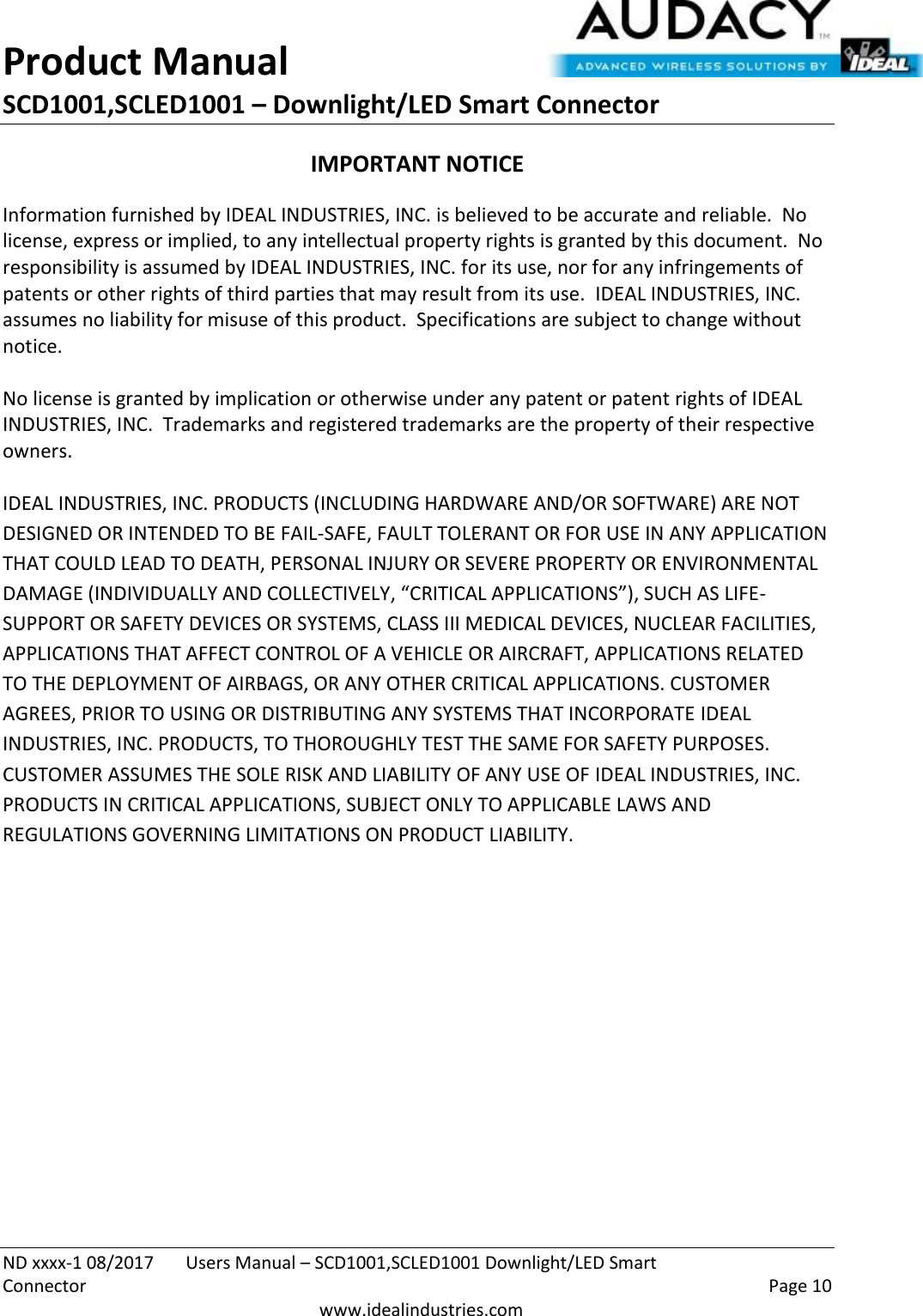 Product Manual SCD1001,SCLED1001 – Downlight/LED Smart Connector  ND xxxx-1 08/2017  Users Manual – SCD1001,SCLED1001 Downlight/LED Smart Connector    Page 10  www.idealindustries.com IMPORTANT NOTICE Information furnished by IDEAL INDUSTRIES, INC. is believed to be accurate and reliable.  No license, express or implied, to any intellectual property rights is granted by this document.  No responsibility is assumed by IDEAL INDUSTRIES, INC. for its use, nor for any infringements of patents or other rights of third parties that may result from its use.  IDEAL INDUSTRIES, INC. assumes no liability for misuse of this product.  Specifications are subject to change without notice.    No license is granted by implication or otherwise under any patent or patent rights of IDEAL INDUSTRIES, INC.  Trademarks and registered trademarks are the property of their respective owners.  IDEAL INDUSTRIES, INC. PRODUCTS (INCLUDING HARDWARE AND/OR SOFTWARE) ARE NOT DESIGNED OR INTENDED TO BE FAIL-SAFE, FAULT TOLERANT OR FOR USE IN ANY APPLICATION THAT COULD LEAD TO DEATH, PERSONAL INJURY OR SEVERE PROPERTY OR ENVIRONMENTAL DAMAGE (INDIVIDUALLY AND COLLECTIVELY, “CRITICAL APPLICATIONS”), SUCH AS LIFE-SUPPORT OR SAFETY DEVICES OR SYSTEMS, CLASS III MEDICAL DEVICES, NUCLEAR FACILITIES, APPLICATIONS THAT AFFECT CONTROL OF A VEHICLE OR AIRCRAFT, APPLICATIONS RELATED TO THE DEPLOYMENT OF AIRBAGS, OR ANY OTHER CRITICAL APPLICATIONS. CUSTOMER AGREES, PRIOR TO USING OR DISTRIBUTING ANY SYSTEMS THAT INCORPORATE IDEAL INDUSTRIES, INC. PRODUCTS, TO THOROUGHLY TEST THE SAME FOR SAFETY PURPOSES. CUSTOMER ASSUMES THE SOLE RISK AND LIABILITY OF ANY USE OF IDEAL INDUSTRIES, INC. PRODUCTS IN CRITICAL APPLICATIONS, SUBJECT ONLY TO APPLICABLE LAWS AND REGULATIONS GOVERNING LIMITATIONS ON PRODUCT LIABILITY.       