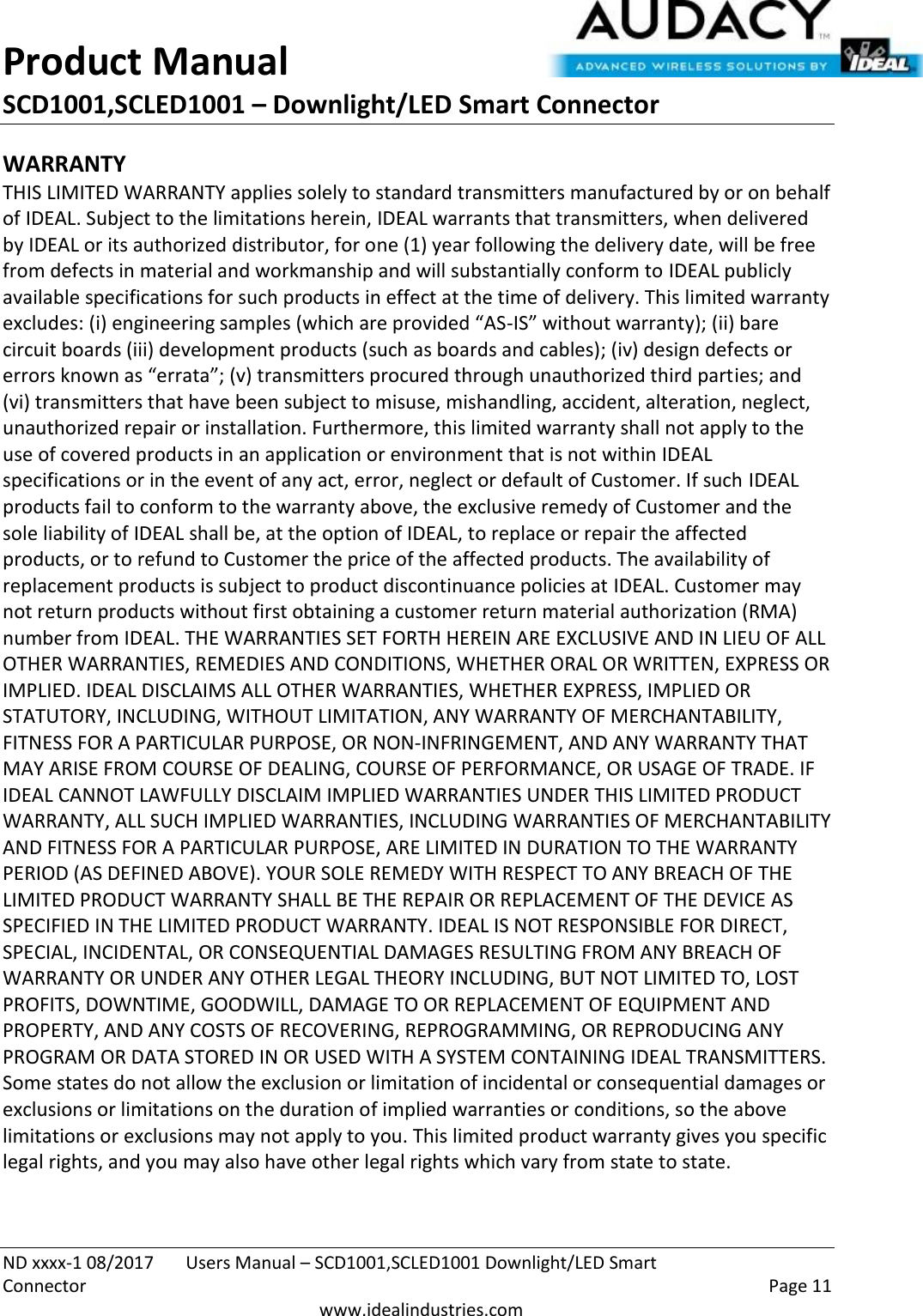 Product Manual SCD1001,SCLED1001 – Downlight/LED Smart Connector  ND xxxx-1 08/2017  Users Manual – SCD1001,SCLED1001 Downlight/LED Smart Connector    Page 11  www.idealindustries.com WARRANTY THIS LIMITED WARRANTY applies solely to standard transmitters manufactured by or on behalf of IDEAL. Subject to the limitations herein, IDEAL warrants that transmitters, when delivered by IDEAL or its authorized distributor, for one (1) year following the delivery date, will be free from defects in material and workmanship and will substantially conform to IDEAL publicly available specifications for such products in effect at the time of delivery. This limited warranty excludes: (i) engineering samples (which are provided “AS-IS” without warranty); (ii) bare circuit boards (iii) development products (such as boards and cables); (iv) design defects or errors known as “errata”; (v) transmitters procured through unauthorized third parties; and (vi) transmitters that have been subject to misuse, mishandling, accident, alteration, neglect, unauthorized repair or installation. Furthermore, this limited warranty shall not apply to the use of covered products in an application or environment that is not within IDEAL specifications or in the event of any act, error, neglect or default of Customer. If such IDEAL products fail to conform to the warranty above, the exclusive remedy of Customer and the sole liability of IDEAL shall be, at the option of IDEAL, to replace or repair the affected products, or to refund to Customer the price of the affected products. The availability of replacement products is subject to product discontinuance policies at IDEAL. Customer may not return products without first obtaining a customer return material authorization (RMA) number from IDEAL. THE WARRANTIES SET FORTH HEREIN ARE EXCLUSIVE AND IN LIEU OF ALL OTHER WARRANTIES, REMEDIES AND CONDITIONS, WHETHER ORAL OR WRITTEN, EXPRESS OR IMPLIED. IDEAL DISCLAIMS ALL OTHER WARRANTIES, WHETHER EXPRESS, IMPLIED OR STATUTORY, INCLUDING, WITHOUT LIMITATION, ANY WARRANTY OF MERCHANTABILITY, FITNESS FOR A PARTICULAR PURPOSE, OR NON-INFRINGEMENT, AND ANY WARRANTY THAT MAY ARISE FROM COURSE OF DEALING, COURSE OF PERFORMANCE, OR USAGE OF TRADE. IF IDEAL CANNOT LAWFULLY DISCLAIM IMPLIED WARRANTIES UNDER THIS LIMITED PRODUCT WARRANTY, ALL SUCH IMPLIED WARRANTIES, INCLUDING WARRANTIES OF MERCHANTABILITY AND FITNESS FOR A PARTICULAR PURPOSE, ARE LIMITED IN DURATION TO THE WARRANTY PERIOD (AS DEFINED ABOVE). YOUR SOLE REMEDY WITH RESPECT TO ANY BREACH OF THE LIMITED PRODUCT WARRANTY SHALL BE THE REPAIR OR REPLACEMENT OF THE DEVICE AS SPECIFIED IN THE LIMITED PRODUCT WARRANTY. IDEAL IS NOT RESPONSIBLE FOR DIRECT, SPECIAL, INCIDENTAL, OR CONSEQUENTIAL DAMAGES RESULTING FROM ANY BREACH OF WARRANTY OR UNDER ANY OTHER LEGAL THEORY INCLUDING, BUT NOT LIMITED TO, LOST PROFITS, DOWNTIME, GOODWILL, DAMAGE TO OR REPLACEMENT OF EQUIPMENT AND PROPERTY, AND ANY COSTS OF RECOVERING, REPROGRAMMING, OR REPRODUCING ANY PROGRAM OR DATA STORED IN OR USED WITH A SYSTEM CONTAINING IDEAL TRANSMITTERS. Some states do not allow the exclusion or limitation of incidental or consequential damages or exclusions or limitations on the duration of implied warranties or conditions, so the above limitations or exclusions may not apply to you. This limited product warranty gives you specific legal rights, and you may also have other legal rights which vary from state to state.  