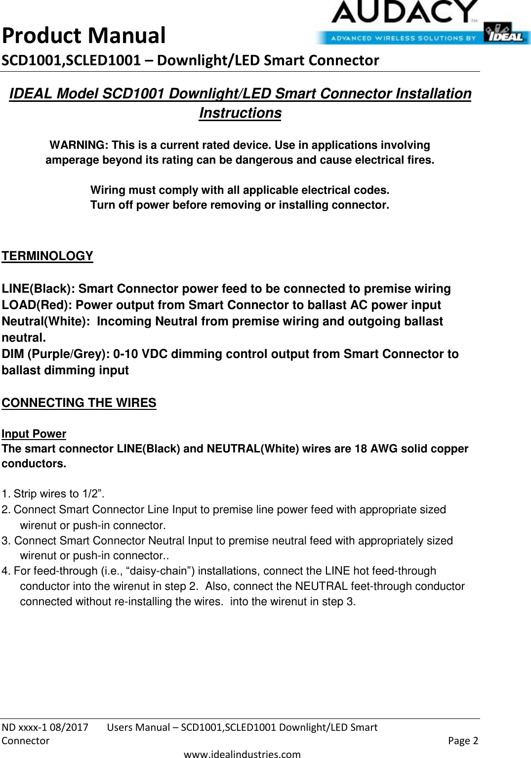 Product Manual SCD1001,SCLED1001 – Downlight/LED Smart Connector  ND xxxx-1 08/2017  Users Manual – SCD1001,SCLED1001 Downlight/LED Smart Connector    Page 2  www.idealindustries.com IDEAL Model SCD1001 Downlight/LED Smart Connector Installation Instructions   WARNING: This is a current rated device. Use in applications involving amperage beyond its rating can be dangerous and cause electrical fires.  Wiring must comply with all applicable electrical codes. Turn off power before removing or installing connector.   TERMINOLOGY   LINE(Black): Smart Connector power feed to be connected to premise wiring LOAD(Red): Power output from Smart Connector to ballast AC power input Neutral(White):  Incoming Neutral from premise wiring and outgoing ballast neutral. DIM (Purple/Grey): 0-10 VDC dimming control output from Smart Connector to ballast dimming input   CONNECTING THE WIRES   Input Power The smart connector LINE(Black) and NEUTRAL(White) wires are 18 AWG solid copper conductors.  1. Strip wires to 1/2”. 2. Connect Smart Connector Line Input to premise line power feed with appropriate sized wirenut or push-in connector. 3. Connect Smart Connector Neutral Input to premise neutral feed with appropriately sized wirenut or push-in connector.. 4. For feed-through (i.e., “daisy-chain”) installations, connect the LINE hot feed-through conductor into the wirenut in step 2.  Also, connect the NEUTRAL feet-through conductor connected without re-installing the wires.  into the wirenut in step 3.         