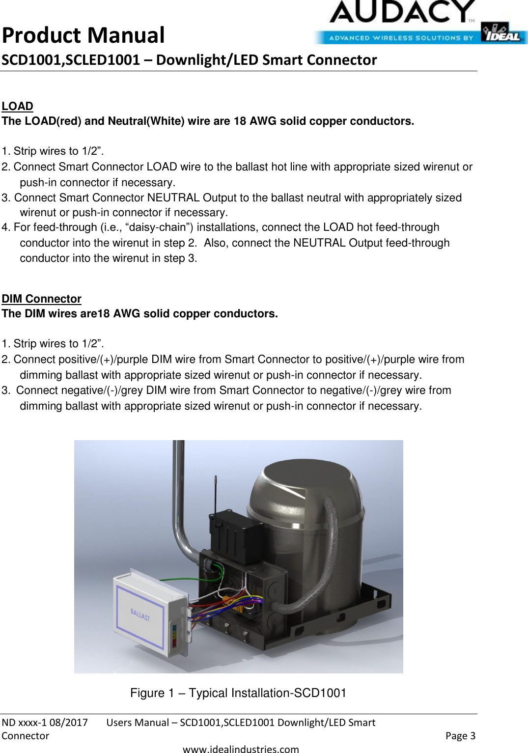 Product Manual SCD1001,SCLED1001 – Downlight/LED Smart Connector  ND xxxx-1 08/2017  Users Manual – SCD1001,SCLED1001 Downlight/LED Smart Connector    Page 3  www.idealindustries.com  LOAD The LOAD(red) and Neutral(White) wire are 18 AWG solid copper conductors.    1. Strip wires to 1/2”. 2. Connect Smart Connector LOAD wire to the ballast hot line with appropriate sized wirenut or push-in connector if necessary. 3. Connect Smart Connector NEUTRAL Output to the ballast neutral with appropriately sized wirenut or push-in connector if necessary. 4. For feed-through (i.e., “daisy-chain”) installations, connect the LOAD hot feed-through conductor into the wirenut in step 2.  Also, connect the NEUTRAL Output feed-through conductor into the wirenut in step 3.  DIM Connector The DIM wires are18 AWG solid copper conductors.   1. Strip wires to 1/2”. 2. Connect positive/(+)/purple DIM wire from Smart Connector to positive/(+)/purple wire from dimming ballast with appropriate sized wirenut or push-in connector if necessary. 3.  Connect negative/(-)/grey DIM wire from Smart Connector to negative/(-)/grey wire from dimming ballast with appropriate sized wirenut or push-in connector if necessary.    Figure 1 – Typical Installation-SCD1001 