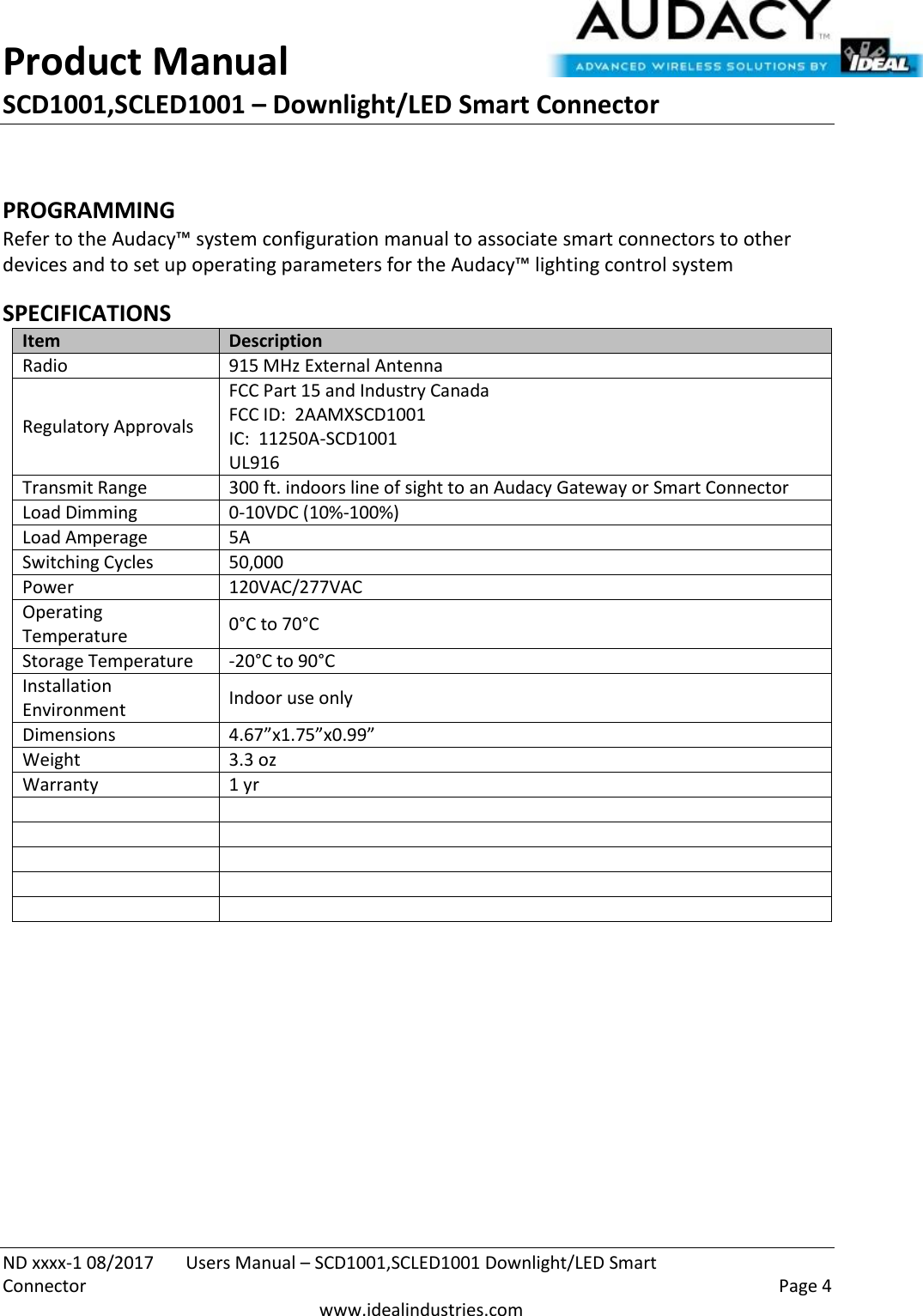 Product Manual SCD1001,SCLED1001 – Downlight/LED Smart Connector  ND xxxx-1 08/2017  Users Manual – SCD1001,SCLED1001 Downlight/LED Smart Connector    Page 4  www.idealindustries.com  PROGRAMMING  Refer to the Audacy™ system configuration manual to associate smart connectors to other devices and to set up operating parameters for the Audacy™ lighting control system  SPECIFICATIONS Item Description Radio 915 MHz External Antenna Regulatory Approvals FCC Part 15 and Industry Canada FCC ID:  2AAMXSCD1001 IC:  11250A-SCD1001 UL916 Transmit Range 300 ft. indoors line of sight to an Audacy Gateway or Smart Connector Load Dimming 0-10VDC (10%-100%) Load Amperage 5A Switching Cycles 50,000  Power 120VAC/277VAC Operating Temperature 0°C to 70°C Storage Temperature -20°C to 90°C Installation Environment Indoor use only Dimensions 4.67”x1.75”x0.99” Weight 3.3 oz Warranty 1 yr                 