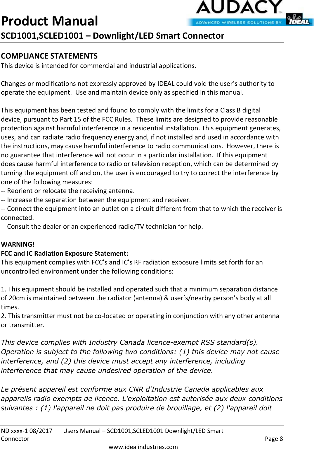 Product Manual SCD1001,SCLED1001 – Downlight/LED Smart Connector  ND xxxx-1 08/2017  Users Manual – SCD1001,SCLED1001 Downlight/LED Smart Connector    Page 8  www.idealindustries.com COMPLIANCE STATEMENTS This device is intended for commercial and industrial applications.  Changes or modifications not expressly approved by IDEAL could void the user’s authority to operate the equipment.  Use and maintain device only as specified in this manual.    This equipment has been tested and found to comply with the limits for a Class B digital device, pursuant to Part 15 of the FCC Rules.  These limits are designed to provide reasonable protection against harmful interference in a residential installation. This equipment generates, uses, and can radiate radio frequency energy and, if not installed and used in accordance with the instructions, may cause harmful interference to radio communications.  However, there is no guarantee that interference will not occur in a particular installation.  If this equipment does cause harmful interference to radio or television reception, which can be determined by turning the equipment off and on, the user is encouraged to try to correct the interference by one of the following measures: -- Reorient or relocate the receiving antenna. -- Increase the separation between the equipment and receiver. -- Connect the equipment into an outlet on a circuit different from that to which the receiver is connected. -- Consult the dealer or an experienced radio/TV technician for help.  WARNING! FCC and IC Radiation Exposure Statement: This equipment complies with FCC’s and IC’s RF radiation exposure limits set forth for an uncontrolled environment under the following conditions:                  1. This equipment should be installed and operated such that a minimum separation distance of 20cm is maintained between the radiator (antenna) &amp; user’s/nearby person’s body at all times. 2. This transmitter must not be co-located or operating in conjunction with any other antenna or transmitter.  This device complies with Industry Canada licence-exempt RSS standard(s). Operation is subject to the following two conditions: (1) this device may not cause interference, and (2) this device must accept any interference, including interference that may cause undesired operation of the device.     Le présent appareil est conforme aux CNR d&apos;Industrie Canada applicables aux appareils radio exempts de licence. L&apos;exploitation est autorisée aux deux conditions suivantes : (1) l&apos;appareil ne doit pas produire de brouillage, et (2) l&apos;appareil doit 