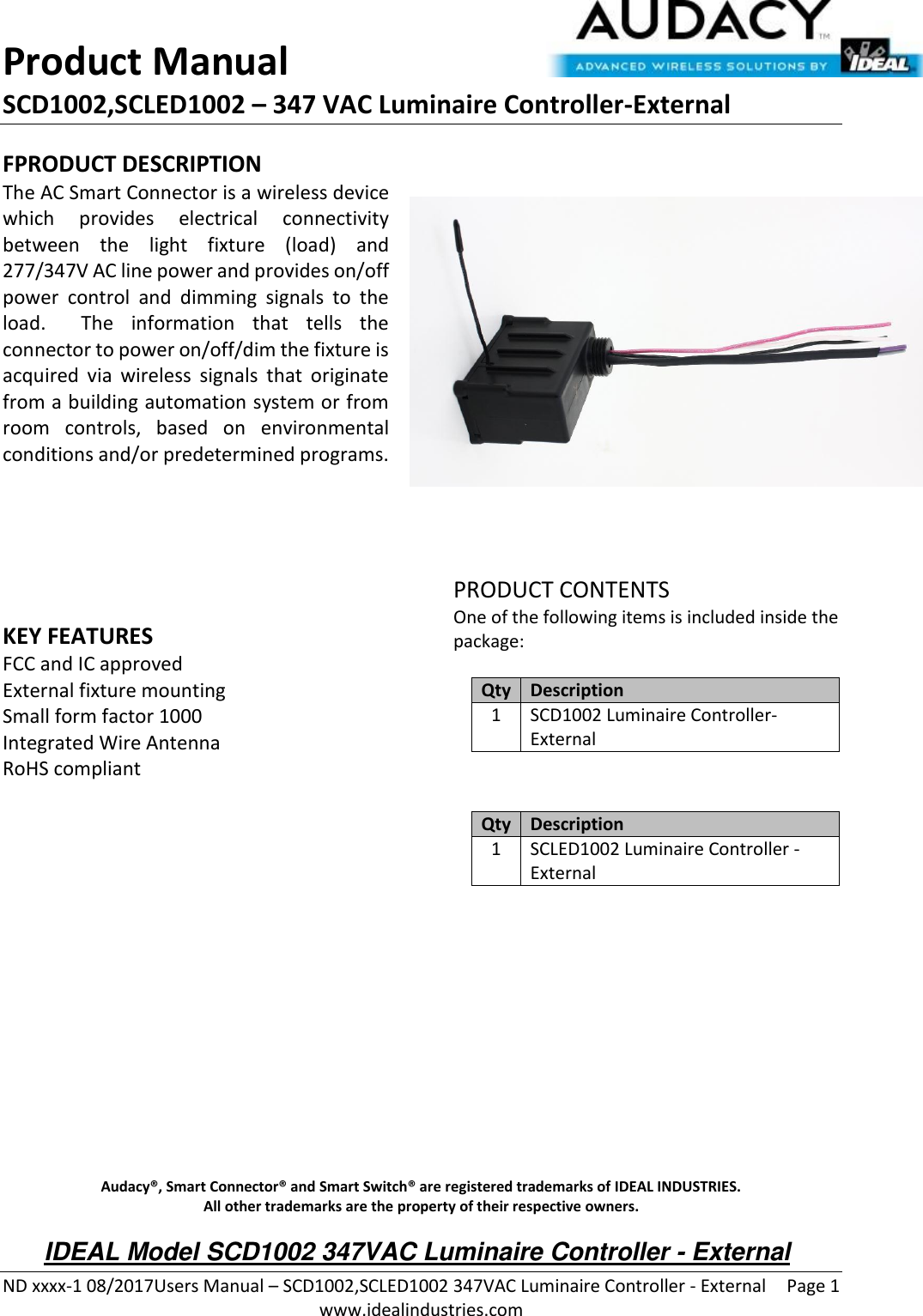 Product Manual SCD1002,SCLED1002 – 347 VAC Luminaire Controller-External  ND xxxx-1 08/2017Users Manual – SCD1002,SCLED1002 347VAC Luminaire Controller - External  Page 1  www.idealindustries.com FPRODUCT DESCRIPTION The AC Smart Connector is a wireless device which  provides  electrical  connectivity between  the  light  fixture  (load)  and 277/347V AC line power and provides on/off power  control  and  dimming  signals  to  the load.    The  information  that  tells  the connector to power on/off/dim the fixture is acquired  via  wireless  signals  that  originate from a building automation system or from room  controls,  based  on  environmental conditions and/or predetermined programs.        KEY FEATURES FCC and IC approved External fixture mounting Small form factor 1000 Integrated Wire Antenna RoHS compliant         PRODUCT CONTENTS One of the following items is included inside the package:  Qty Description 1 SCD1002 Luminaire Controller-External   Qty Description 1 SCLED1002 Luminaire Controller - External              Audacy®, Smart Connector® and Smart Switch® are registered trademarks of IDEAL INDUSTRIES. All other trademarks are the property of their respective owners. IDEAL Model SCD1002 347VAC Luminaire Controller - External 