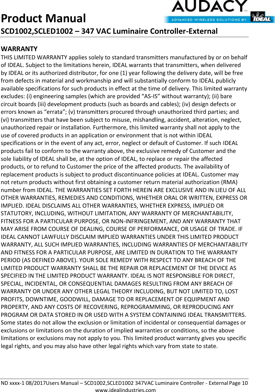 Product Manual SCD1002,SCLED1002 – 347 VAC Luminaire Controller-External  ND xxxx-1 08/2017Users Manual – SCD1002,SCLED1002 347VAC Luminaire Controller - External Page 10  www.idealindustries.com WARRANTY THIS LIMITED WARRANTY applies solely to standard transmitters manufactured by or on behalf of IDEAL. Subject to the limitations herein, IDEAL warrants that transmitters, when delivered by IDEAL or its authorized distributor, for one (1) year following the delivery date, will be free from defects in material and workmanship and will substantially conform to IDEAL publicly available specifications for such products in effect at the time of delivery. This limited warranty excludes: (i) engineering samples (which are provided “AS-IS” without warranty); (ii) bare circuit boards (iii) development products (such as boards and cables); (iv) design defects or errors known as “errata”; (v) transmitters procured through unauthorized third parties; and (vi) transmitters that have been subject to misuse, mishandling, accident, alteration, neglect, unauthorized repair or installation. Furthermore, this limited warranty shall not apply to the use of covered products in an application or environment that is not within IDEAL specifications or in the event of any act, error, neglect or default of Customer. If such IDEAL products fail to conform to the warranty above, the exclusive remedy of Customer and the sole liability of IDEAL shall be, at the option of IDEAL, to replace or repair the affected products, or to refund to Customer the price of the affected products. The availability of replacement products is subject to product discontinuance policies at IDEAL. Customer may not return products without first obtaining a customer return material authorization (RMA) number from IDEAL. THE WARRANTIES SET FORTH HEREIN ARE EXCLUSIVE AND IN LIEU OF ALL OTHER WARRANTIES, REMEDIES AND CONDITIONS, WHETHER ORAL OR WRITTEN, EXPRESS OR IMPLIED. IDEAL DISCLAIMS ALL OTHER WARRANTIES, WHETHER EXPRESS, IMPLIED OR STATUTORY, INCLUDING, WITHOUT LIMITATION, ANY WARRANTY OF MERCHANTABILITY, FITNESS FOR A PARTICULAR PURPOSE, OR NON-INFRINGEMENT, AND ANY WARRANTY THAT MAY ARISE FROM COURSE OF DEALING, COURSE OF PERFORMANCE, OR USAGE OF TRADE. IF IDEAL CANNOT LAWFULLY DISCLAIM IMPLIED WARRANTIES UNDER THIS LIMITED PRODUCT WARRANTY, ALL SUCH IMPLIED WARRANTIES, INCLUDING WARRANTIES OF MERCHANTABILITY AND FITNESS FOR A PARTICULAR PURPOSE, ARE LIMITED IN DURATION TO THE WARRANTY PERIOD (AS DEFINED ABOVE). YOUR SOLE REMEDY WITH RESPECT TO ANY BREACH OF THE LIMITED PRODUCT WARRANTY SHALL BE THE REPAIR OR REPLACEMENT OF THE DEVICE AS SPECIFIED IN THE LIMITED PRODUCT WARRANTY. IDEAL IS NOT RESPONSIBLE FOR DIRECT, SPECIAL, INCIDENTAL, OR CONSEQUENTIAL DAMAGES RESULTING FROM ANY BREACH OF WARRANTY OR UNDER ANY OTHER LEGAL THEORY INCLUDING, BUT NOT LIMITED TO, LOST PROFITS, DOWNTIME, GOODWILL, DAMAGE TO OR REPLACEMENT OF EQUIPMENT AND PROPERTY, AND ANY COSTS OF RECOVERING, REPROGRAMMING, OR REPRODUCING ANY PROGRAM OR DATA STORED IN OR USED WITH A SYSTEM CONTAINING IDEAL TRANSMITTERS. Some states do not allow the exclusion or limitation of incidental or consequential damages or exclusions or limitations on the duration of implied warranties or conditions, so the above limitations or exclusions may not apply to you. This limited product warranty gives you specific legal rights, and you may also have other legal rights which vary from state to state.  