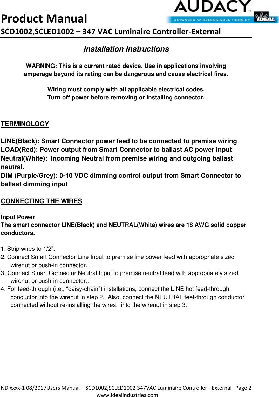 Product Manual SCD1002,SCLED1002 – 347 VAC Luminaire Controller-External  ND xxxx-1 08/2017Users Manual – SCD1002,SCLED1002 347VAC Luminaire Controller - External  Page 2  www.idealindustries.com Installation Instructions   WARNING: This is a current rated device. Use in applications involving amperage beyond its rating can be dangerous and cause electrical fires.  Wiring must comply with all applicable electrical codes. Turn off power before removing or installing connector.   TERMINOLOGY   LINE(Black): Smart Connector power feed to be connected to premise wiring LOAD(Red): Power output from Smart Connector to ballast AC power input Neutral(White):  Incoming Neutral from premise wiring and outgoing ballast neutral. DIM (Purple/Grey): 0-10 VDC dimming control output from Smart Connector to ballast dimming input   CONNECTING THE WIRES   Input Power The smart connector LINE(Black) and NEUTRAL(White) wires are 18 AWG solid copper conductors.  1. Strip wires to 1/2”. 2. Connect Smart Connector Line Input to premise line power feed with appropriate sized wirenut or push-in connector. 3. Connect Smart Connector Neutral Input to premise neutral feed with appropriately sized wirenut or push-in connector.. 4. For feed-through (i.e., “daisy-chain”) installations, connect the LINE hot feed-through conductor into the wirenut in step 2.  Also, connect the NEUTRAL feet-through conductor connected without re-installing the wires.  into the wirenut in step 3.           