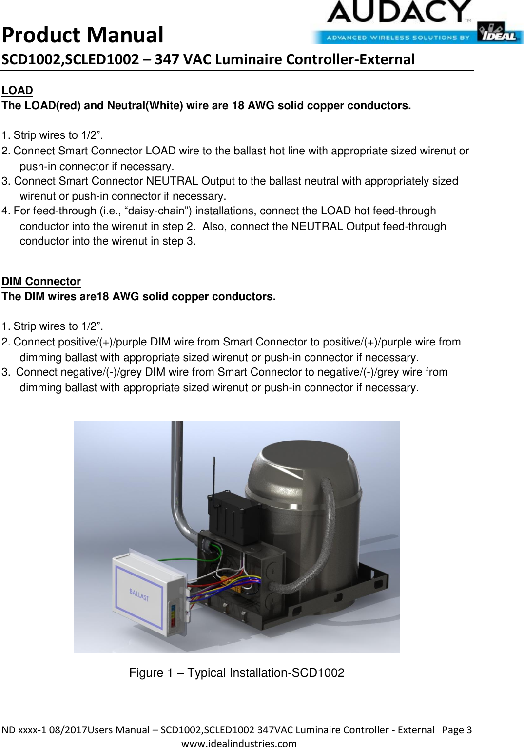 Product Manual SCD1002,SCLED1002 – 347 VAC Luminaire Controller-External  ND xxxx-1 08/2017Users Manual – SCD1002,SCLED1002 347VAC Luminaire Controller - External  Page 3  www.idealindustries.com LOAD The LOAD(red) and Neutral(White) wire are 18 AWG solid copper conductors.    1. Strip wires to 1/2”. 2. Connect Smart Connector LOAD wire to the ballast hot line with appropriate sized wirenut or push-in connector if necessary. 3. Connect Smart Connector NEUTRAL Output to the ballast neutral with appropriately sized wirenut or push-in connector if necessary. 4. For feed-through (i.e., “daisy-chain”) installations, connect the LOAD hot feed-through conductor into the wirenut in step 2.  Also, connect the NEUTRAL Output feed-through conductor into the wirenut in step 3.  DIM Connector The DIM wires are18 AWG solid copper conductors.   1. Strip wires to 1/2”. 2. Connect positive/(+)/purple DIM wire from Smart Connector to positive/(+)/purple wire from dimming ballast with appropriate sized wirenut or push-in connector if necessary. 3.  Connect negative/(-)/grey DIM wire from Smart Connector to negative/(-)/grey wire from dimming ballast with appropriate sized wirenut or push-in connector if necessary.    Figure 1 – Typical Installation-SCD1002  