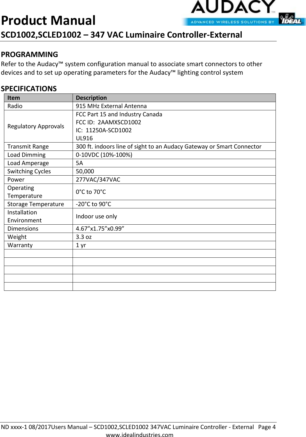 Product Manual SCD1002,SCLED1002 – 347 VAC Luminaire Controller-External  ND xxxx-1 08/2017Users Manual – SCD1002,SCLED1002 347VAC Luminaire Controller - External  Page 4  www.idealindustries.com PROGRAMMING  Refer to the Audacy™ system configuration manual to associate smart connectors to other devices and to set up operating parameters for the Audacy™ lighting control system  SPECIFICATIONS Item Description Radio 915 MHz External Antenna Regulatory Approvals FCC Part 15 and Industry Canada FCC ID:  2AAMXSCD1002 IC:  11250A-SCD1002 UL916 Transmit Range 300 ft. indoors line of sight to an Audacy Gateway or Smart Connector Load Dimming 0-10VDC (10%-100%) Load Amperage 5A Switching Cycles 50,000  Power 277VAC/347VAC Operating Temperature 0°C to 70°C Storage Temperature -20°C to 90°C Installation Environment Indoor use only Dimensions 4.67”x1.75”x0.99” Weight 3.3 oz Warranty 1 yr                  