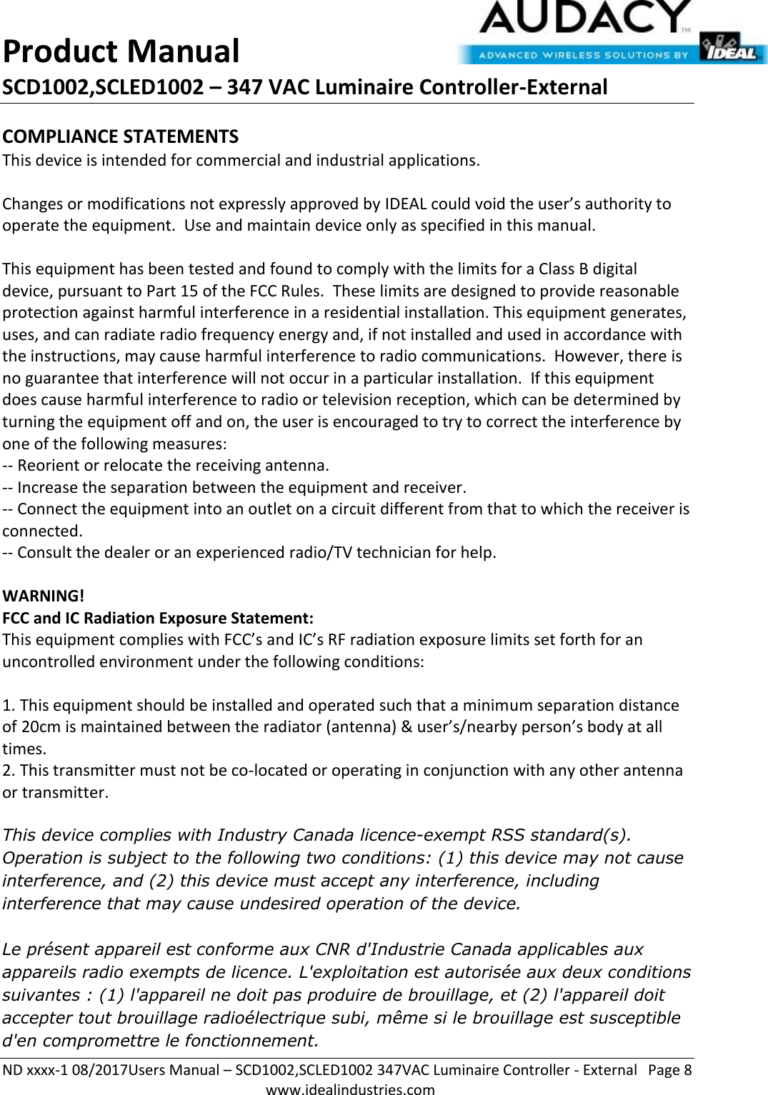 Product Manual SCD1002,SCLED1002 – 347 VAC Luminaire Controller-External  ND xxxx-1 08/2017Users Manual – SCD1002,SCLED1002 347VAC Luminaire Controller - External  Page 8  www.idealindustries.com COMPLIANCE STATEMENTS This device is intended for commercial and industrial applications.  Changes or modifications not expressly approved by IDEAL could void the user’s authority to operate the equipment.  Use and maintain device only as specified in this manual.    This equipment has been tested and found to comply with the limits for a Class B digital device, pursuant to Part 15 of the FCC Rules.  These limits are designed to provide reasonable protection against harmful interference in a residential installation. This equipment generates, uses, and can radiate radio frequency energy and, if not installed and used in accordance with the instructions, may cause harmful interference to radio communications.  However, there is no guarantee that interference will not occur in a particular installation.  If this equipment does cause harmful interference to radio or television reception, which can be determined by turning the equipment off and on, the user is encouraged to try to correct the interference by one of the following measures: -- Reorient or relocate the receiving antenna. -- Increase the separation between the equipment and receiver. -- Connect the equipment into an outlet on a circuit different from that to which the receiver is connected. -- Consult the dealer or an experienced radio/TV technician for help.  WARNING! FCC and IC Radiation Exposure Statement: This equipment complies with FCC’s and IC’s RF radiation exposure limits set forth for an uncontrolled environment under the following conditions:                  1. This equipment should be installed and operated such that a minimum separation distance of 20cm is maintained between the radiator (antenna) &amp; user’s/nearby person’s body at all times. 2. This transmitter must not be co-located or operating in conjunction with any other antenna or transmitter.  This device complies with Industry Canada licence-exempt RSS standard(s). Operation is subject to the following two conditions: (1) this device may not cause interference, and (2) this device must accept any interference, including interference that may cause undesired operation of the device.     Le présent appareil est conforme aux CNR d&apos;Industrie Canada applicables aux appareils radio exempts de licence. L&apos;exploitation est autorisée aux deux conditions suivantes : (1) l&apos;appareil ne doit pas produire de brouillage, et (2) l&apos;appareil doit accepter tout brouillage radioélectrique subi, même si le brouillage est susceptible d&apos;en compromettre le fonctionnement.    