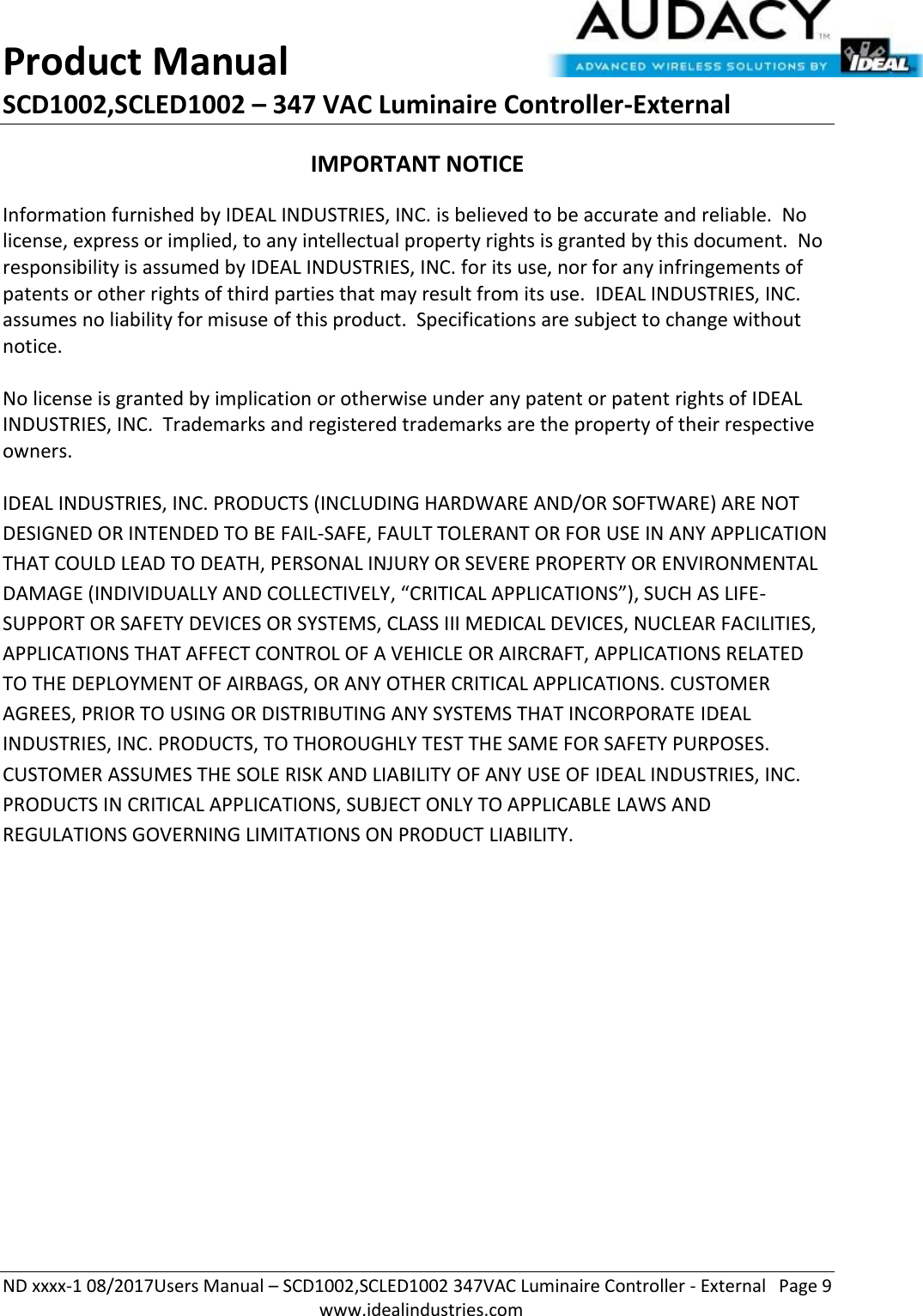 Product Manual SCD1002,SCLED1002 – 347 VAC Luminaire Controller-External  ND xxxx-1 08/2017Users Manual – SCD1002,SCLED1002 347VAC Luminaire Controller - External  Page 9  www.idealindustries.com IMPORTANT NOTICE Information furnished by IDEAL INDUSTRIES, INC. is believed to be accurate and reliable.  No license, express or implied, to any intellectual property rights is granted by this document.  No responsibility is assumed by IDEAL INDUSTRIES, INC. for its use, nor for any infringements of patents or other rights of third parties that may result from its use.  IDEAL INDUSTRIES, INC. assumes no liability for misuse of this product.  Specifications are subject to change without notice.    No license is granted by implication or otherwise under any patent or patent rights of IDEAL INDUSTRIES, INC.  Trademarks and registered trademarks are the property of their respective owners.  IDEAL INDUSTRIES, INC. PRODUCTS (INCLUDING HARDWARE AND/OR SOFTWARE) ARE NOT DESIGNED OR INTENDED TO BE FAIL-SAFE, FAULT TOLERANT OR FOR USE IN ANY APPLICATION THAT COULD LEAD TO DEATH, PERSONAL INJURY OR SEVERE PROPERTY OR ENVIRONMENTAL DAMAGE (INDIVIDUALLY AND COLLECTIVELY, “CRITICAL APPLICATIONS”), SUCH AS LIFE-SUPPORT OR SAFETY DEVICES OR SYSTEMS, CLASS III MEDICAL DEVICES, NUCLEAR FACILITIES, APPLICATIONS THAT AFFECT CONTROL OF A VEHICLE OR AIRCRAFT, APPLICATIONS RELATED TO THE DEPLOYMENT OF AIRBAGS, OR ANY OTHER CRITICAL APPLICATIONS. CUSTOMER AGREES, PRIOR TO USING OR DISTRIBUTING ANY SYSTEMS THAT INCORPORATE IDEAL INDUSTRIES, INC. PRODUCTS, TO THOROUGHLY TEST THE SAME FOR SAFETY PURPOSES. CUSTOMER ASSUMES THE SOLE RISK AND LIABILITY OF ANY USE OF IDEAL INDUSTRIES, INC. PRODUCTS IN CRITICAL APPLICATIONS, SUBJECT ONLY TO APPLICABLE LAWS AND REGULATIONS GOVERNING LIMITATIONS ON PRODUCT LIABILITY.       