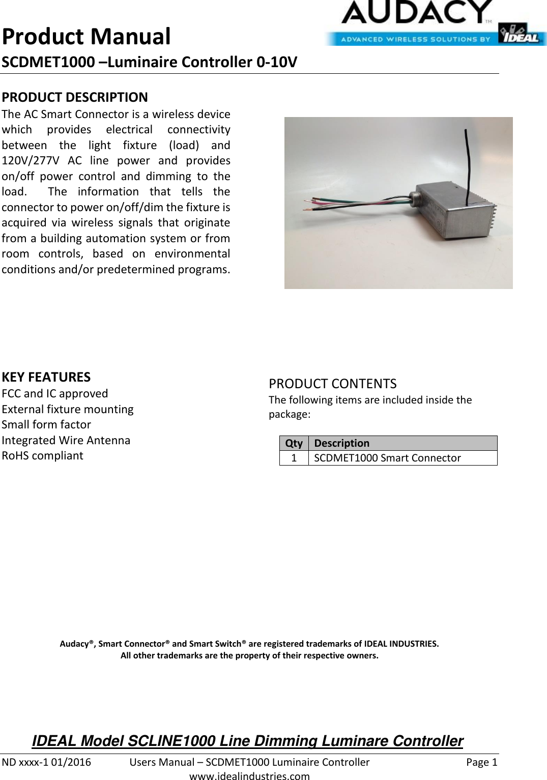 Product Manual SCDMET1000 –Luminaire Controller 0-10V  ND xxxx-1 01/2016  Users Manual – SCDMET1000 Luminaire Controller  Page 1  www.idealindustries.com PRODUCT DESCRIPTION The AC Smart Connector is a wireless device which  provides  electrical  connectivity between  the  light  fixture  (load)  and 120V/277V  AC  line  power  and  provides on/off  power  control  and  dimming  to  the load.    The  information  that  tells  the connector to power on/off/dim the fixture is acquired  via  wireless  signals  that  originate from a building automation system or from room  controls,  based  on  environmental conditions and/or predetermined programs.        KEY FEATURES FCC and IC approved External fixture mounting Small form factor  Integrated Wire Antenna RoHS compliant         PRODUCT CONTENTS The following items are included inside the package:  Qty Description 1 SCDMET1000 Smart Connector               Audacy®, Smart Connector® and Smart Switch® are registered trademarks of IDEAL INDUSTRIES. All other trademarks are the property of their respective owners.    IDEAL Model SCLINE1000 Line Dimming Luminare Controller 