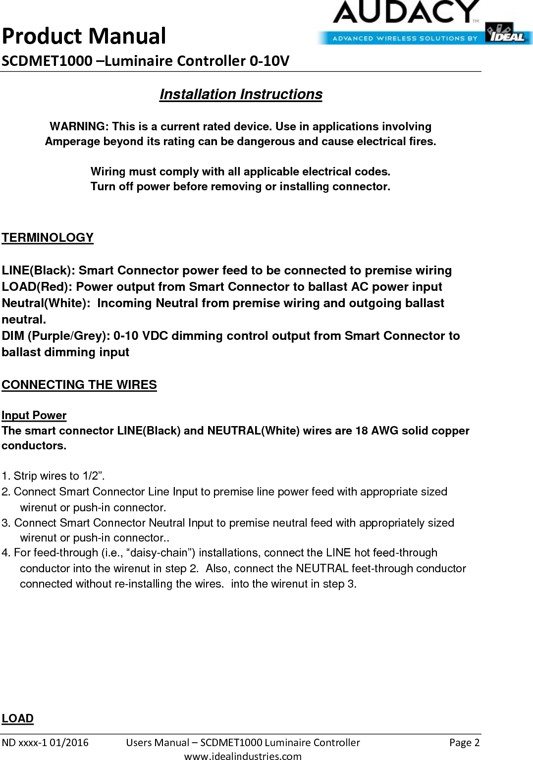 Product Manual SCDMET1000 –Luminaire Controller 0-10V  ND xxxx-1 01/2016  Users Manual – SCDMET1000 Luminaire Controller  Page 2  www.idealindustries.com Installation Instructions   WARNING: This is a current rated device. Use in applications involving Amperage beyond its rating can be dangerous and cause electrical fires.  Wiring must comply with all applicable electrical codes. Turn off power before removing or installing connector.   TERMINOLOGY   LINE(Black): Smart Connector power feed to be connected to premise wiring LOAD(Red): Power output from Smart Connector to ballast AC power input Neutral(White):  Incoming Neutral from premise wiring and outgoing ballast neutral. DIM (Purple/Grey): 0-10 VDC dimming control output from Smart Connector to ballast dimming input   CONNECTING THE WIRES   Input Power The smart connector LINE(Black) and NEUTRAL(White) wires are 18 AWG solid copper conductors.  1. Strip wires to 1/2”. 2. Connect Smart Connector Line Input to premise line power feed with appropriate sized wirenut or push-in connector. 3. Connect Smart Connector Neutral Input to premise neutral feed with appropriately sized wirenut or push-in connector.. 4. For feed-through (i.e., “daisy-chain”) installations, connect the LINE hot feed-through conductor into the wirenut in step 2.  Also, connect the NEUTRAL feet-through conductor connected without re-installing the wires.  into the wirenut in step 3.          LOAD 