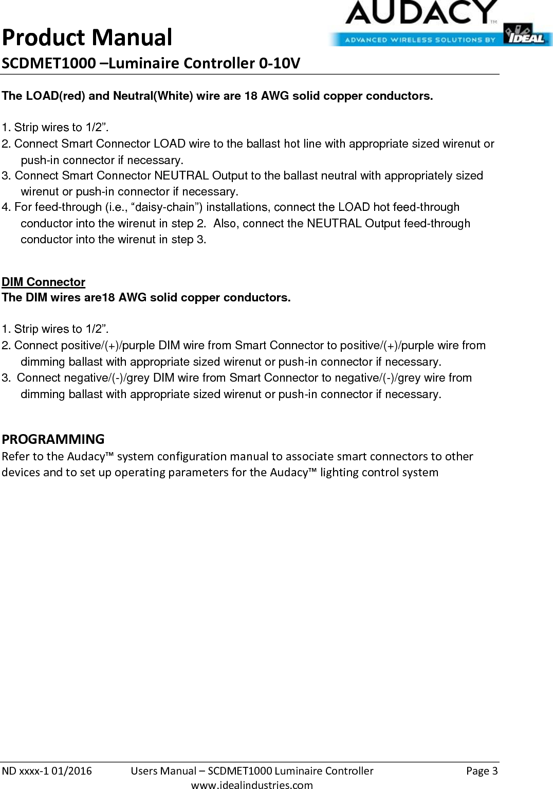 Product Manual SCDMET1000 –Luminaire Controller 0-10V  ND xxxx-1 01/2016  Users Manual – SCDMET1000 Luminaire Controller  Page 3  www.idealindustries.com The LOAD(red) and Neutral(White) wire are 18 AWG solid copper conductors.    1. Strip wires to 1/2”. 2. Connect Smart Connector LOAD wire to the ballast hot line with appropriate sized wirenut or push-in connector if necessary. 3. Connect Smart Connector NEUTRAL Output to the ballast neutral with appropriately sized wirenut or push-in connector if necessary. 4. For feed-through (i.e., “daisy-chain”) installations, connect the LOAD hot feed-through conductor into the wirenut in step 2.  Also, connect the NEUTRAL Output feed-through conductor into the wirenut in step 3.  DIM Connector The DIM wires are18 AWG solid copper conductors.   1. Strip wires to 1/2”. 2. Connect positive/(+)/purple DIM wire from Smart Connector to positive/(+)/purple wire from dimming ballast with appropriate sized wirenut or push-in connector if necessary. 3.  Connect negative/(-)/grey DIM wire from Smart Connector to negative/(-)/grey wire from dimming ballast with appropriate sized wirenut or push-in connector if necessary.  PROGRAMMING  Refer to the Audacy™ system configuration manual to associate smart connectors to other devices and to set up operating parameters for the Audacy™ lighting control system                