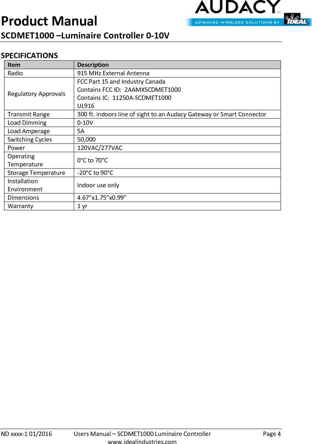 Product Manual SCDMET1000 –Luminaire Controller 0-10V  ND xxxx-1 01/2016  Users Manual – SCDMET1000 Luminaire Controller  Page 4  www.idealindustries.com SPECIFICATIONS Item Description Radio 915 MHz External Antenna Regulatory Approvals FCC Part 15 and Industry Canada Contains FCC ID:  2AAMXSCDMET1000 Contains IC:  11250A-SCDMET1000 UL916 Transmit Range 300 ft. indoors line of sight to an Audacy Gateway or Smart Connector Load Dimming 0-10V Load Amperage 5A Switching Cycles 50,000  Power 120VAC/277VAC Operating Temperature 0°C to 70°C Storage Temperature -20°C to 90°C Installation Environment Indoor use only Dimensions 4.67”x1.75”x0.99” Warranty 1 yr             