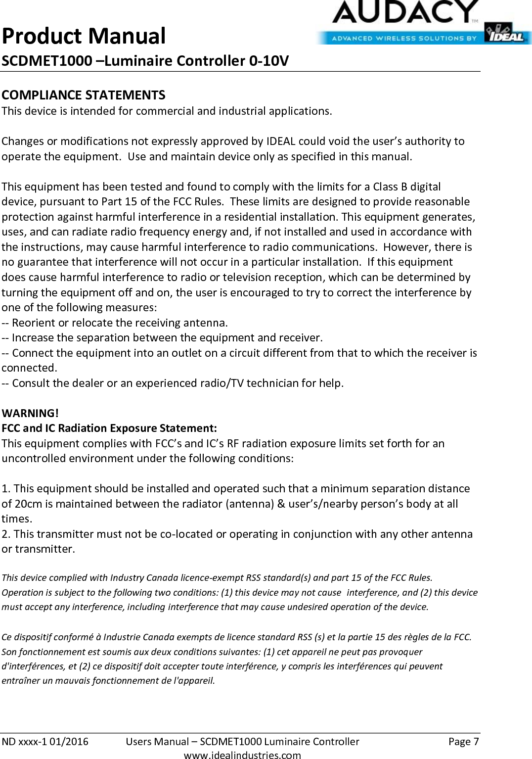 Product Manual SCDMET1000 –Luminaire Controller 0-10V  ND xxxx-1 01/2016  Users Manual – SCDMET1000 Luminaire Controller  Page 7  www.idealindustries.com COMPLIANCE STATEMENTS This device is intended for commercial and industrial applications.  Changes or modifications not expressly approved by IDEAL could void the user’s authority to operate the equipment.  Use and maintain device only as specified in this manual.    This equipment has been tested and found to comply with the limits for a Class B digital device, pursuant to Part 15 of the FCC Rules.  These limits are designed to provide reasonable protection against harmful interference in a residential installation. This equipment generates, uses, and can radiate radio frequency energy and, if not installed and used in accordance with the instructions, may cause harmful interference to radio communications.  However, there is no guarantee that interference will not occur in a particular installation.  If this equipment does cause harmful interference to radio or television reception, which can be determined by turning the equipment off and on, the user is encouraged to try to correct the interference by one of the following measures: -- Reorient or relocate the receiving antenna. -- Increase the separation between the equipment and receiver. -- Connect the equipment into an outlet on a circuit different from that to which the receiver is connected. -- Consult the dealer or an experienced radio/TV technician for help.  WARNING! FCC and IC Radiation Exposure Statement: This equipment complies with FCC’s and IC’s RF radiation exposure limits set forth for an uncontrolled environment under the following conditions:                  1. This equipment should be installed and operated such that a minimum separation distance of 20cm is maintained between the radiator (antenna) &amp; user’s/nearby person’s body at all times. 2. This transmitter must not be co-located or operating in conjunction with any other antenna or transmitter.  This device complied with Industry Canada licence-exempt RSS standard(s) and part 15 of the FCC Rules.  Operation is subject to the following two conditions: (1) this device may not cause  interference, and (2) this device must accept any interference, including interference that may cause undesired operation of the device.     Ce dispositif conformé à Industrie Canada exempts de licence standard RSS (s) et la partie 15 des règles de la FCC. Son fonctionnement est soumis aux deux conditions suivantes: (1) cet appareil ne peut pas provoquer d&apos;interférences, et (2) ce dispositif doit accepter toute interférence, y compris les interférences qui peuvent entraîner un mauvais fonctionnement de l&apos;appareil.   