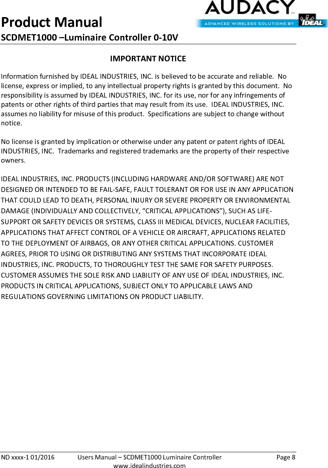 Product Manual SCDMET1000 –Luminaire Controller 0-10V  ND xxxx-1 01/2016  Users Manual – SCDMET1000 Luminaire Controller  Page 8  www.idealindustries.com IMPORTANT NOTICE Information furnished by IDEAL INDUSTRIES, INC. is believed to be accurate and reliable.  No license, express or implied, to any intellectual property rights is granted by this document.  No responsibility is assumed by IDEAL INDUSTRIES, INC. for its use, nor for any infringements of patents or other rights of third parties that may result from its use.  IDEAL INDUSTRIES, INC. assumes no liability for misuse of this product.  Specifications are subject to change without notice.    No license is granted by implication or otherwise under any patent or patent rights of IDEAL INDUSTRIES, INC.  Trademarks and registered trademarks are the property of their respective owners.  IDEAL INDUSTRIES, INC. PRODUCTS (INCLUDING HARDWARE AND/OR SOFTWARE) ARE NOT DESIGNED OR INTENDED TO BE FAIL-SAFE, FAULT TOLERANT OR FOR USE IN ANY APPLICATION THAT COULD LEAD TO DEATH, PERSONAL INJURY OR SEVERE PROPERTY OR ENVIRONMENTAL DAMAGE (INDIVIDUALLY AND COLLECTIVELY, “CRITICAL APPLICATIONS”), SUCH AS LIFE-SUPPORT OR SAFETY DEVICES OR SYSTEMS, CLASS III MEDICAL DEVICES, NUCLEAR FACILITIES, APPLICATIONS THAT AFFECT CONTROL OF A VEHICLE OR AIRCRAFT, APPLICATIONS RELATED TO THE DEPLOYMENT OF AIRBAGS, OR ANY OTHER CRITICAL APPLICATIONS. CUSTOMER AGREES, PRIOR TO USING OR DISTRIBUTING ANY SYSTEMS THAT INCORPORATE IDEAL INDUSTRIES, INC. PRODUCTS, TO THOROUGHLY TEST THE SAME FOR SAFETY PURPOSES. CUSTOMER ASSUMES THE SOLE RISK AND LIABILITY OF ANY USE OF IDEAL INDUSTRIES, INC. PRODUCTS IN CRITICAL APPLICATIONS, SUBJECT ONLY TO APPLICABLE LAWS AND REGULATIONS GOVERNING LIMITATIONS ON PRODUCT LIABILITY.       