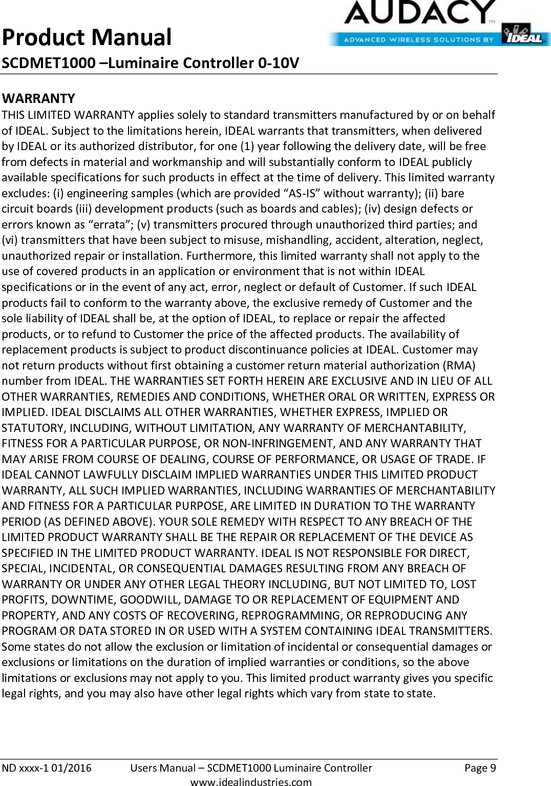 Product Manual SCDMET1000 –Luminaire Controller 0-10V  ND xxxx-1 01/2016  Users Manual – SCDMET1000 Luminaire Controller  Page 9  www.idealindustries.com WARRANTY THIS LIMITED WARRANTY applies solely to standard transmitters manufactured by or on behalf of IDEAL. Subject to the limitations herein, IDEAL warrants that transmitters, when delivered by IDEAL or its authorized distributor, for one (1) year following the delivery date, will be free from defects in material and workmanship and will substantially conform to IDEAL publicly available specifications for such products in effect at the time of delivery. This limited warranty excludes: (i) engineering samples (which are provided “AS-IS” without warranty); (ii) bare circuit boards (iii) development products (such as boards and cables); (iv) design defects or errors known as “errata”; (v) transmitters procured through unauthorized third parties; and (vi) transmitters that have been subject to misuse, mishandling, accident, alteration, neglect, unauthorized repair or installation. Furthermore, this limited warranty shall not apply to the use of covered products in an application or environment that is not within IDEAL specifications or in the event of any act, error, neglect or default of Customer. If such IDEAL products fail to conform to the warranty above, the exclusive remedy of Customer and the sole liability of IDEAL shall be, at the option of IDEAL, to replace or repair the affected products, or to refund to Customer the price of the affected products. The availability of replacement products is subject to product discontinuance policies at IDEAL. Customer may not return products without first obtaining a customer return material authorization (RMA) number from IDEAL. THE WARRANTIES SET FORTH HEREIN ARE EXCLUSIVE AND IN LIEU OF ALL OTHER WARRANTIES, REMEDIES AND CONDITIONS, WHETHER ORAL OR WRITTEN, EXPRESS OR IMPLIED. IDEAL DISCLAIMS ALL OTHER WARRANTIES, WHETHER EXPRESS, IMPLIED OR STATUTORY, INCLUDING, WITHOUT LIMITATION, ANY WARRANTY OF MERCHANTABILITY, FITNESS FOR A PARTICULAR PURPOSE, OR NON-INFRINGEMENT, AND ANY WARRANTY THAT MAY ARISE FROM COURSE OF DEALING, COURSE OF PERFORMANCE, OR USAGE OF TRADE. IF IDEAL CANNOT LAWFULLY DISCLAIM IMPLIED WARRANTIES UNDER THIS LIMITED PRODUCT WARRANTY, ALL SUCH IMPLIED WARRANTIES, INCLUDING WARRANTIES OF MERCHANTABILITY AND FITNESS FOR A PARTICULAR PURPOSE, ARE LIMITED IN DURATION TO THE WARRANTY PERIOD (AS DEFINED ABOVE). YOUR SOLE REMEDY WITH RESPECT TO ANY BREACH OF THE LIMITED PRODUCT WARRANTY SHALL BE THE REPAIR OR REPLACEMENT OF THE DEVICE AS SPECIFIED IN THE LIMITED PRODUCT WARRANTY. IDEAL IS NOT RESPONSIBLE FOR DIRECT, SPECIAL, INCIDENTAL, OR CONSEQUENTIAL DAMAGES RESULTING FROM ANY BREACH OF WARRANTY OR UNDER ANY OTHER LEGAL THEORY INCLUDING, BUT NOT LIMITED TO, LOST PROFITS, DOWNTIME, GOODWILL, DAMAGE TO OR REPLACEMENT OF EQUIPMENT AND PROPERTY, AND ANY COSTS OF RECOVERING, REPROGRAMMING, OR REPRODUCING ANY PROGRAM OR DATA STORED IN OR USED WITH A SYSTEM CONTAINING IDEAL TRANSMITTERS. Some states do not allow the exclusion or limitation of incidental or consequential damages or exclusions or limitations on the duration of implied warranties or conditions, so the above limitations or exclusions may not apply to you. This limited product warranty gives you specific legal rights, and you may also have other legal rights which vary from state to state.  
