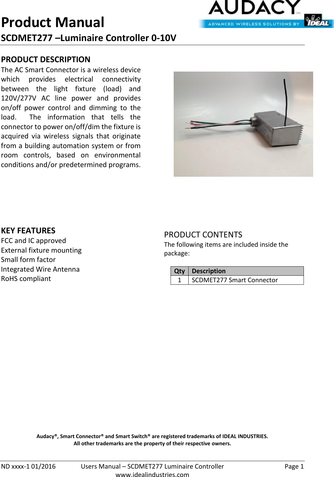 Product Manual SCDMET277 –Luminaire Controller 0-10V  ND xxxx-1 01/2016  Users Manual – SCDMET277 Luminaire Controller  Page 1  www.idealindustries.com PRODUCT DESCRIPTION The AC Smart Connector is a wireless device which  provides  electrical  connectivity between  the  light  fixture  (load)  and 120V/277V  AC  line  power  and  provides on/off  power  control  and  dimming  to  the load.    The  information  that  tells  the connector to power on/off/dim the fixture is acquired  via  wireless  signals  that  originate from a building automation system or from room  controls,  based  on  environmental conditions and/or predetermined programs.        KEY FEATURES FCC and IC approved External fixture mounting Small form factor  Integrated Wire Antenna RoHS compliant         PRODUCT CONTENTS The following items are included inside the package:  Qty Description 1 SCDMET277 Smart Connector                     Audacy®, Smart Connector® and Smart Switch® are registered trademarks of IDEAL INDUSTRIES. All other trademarks are the property of their respective owners. 