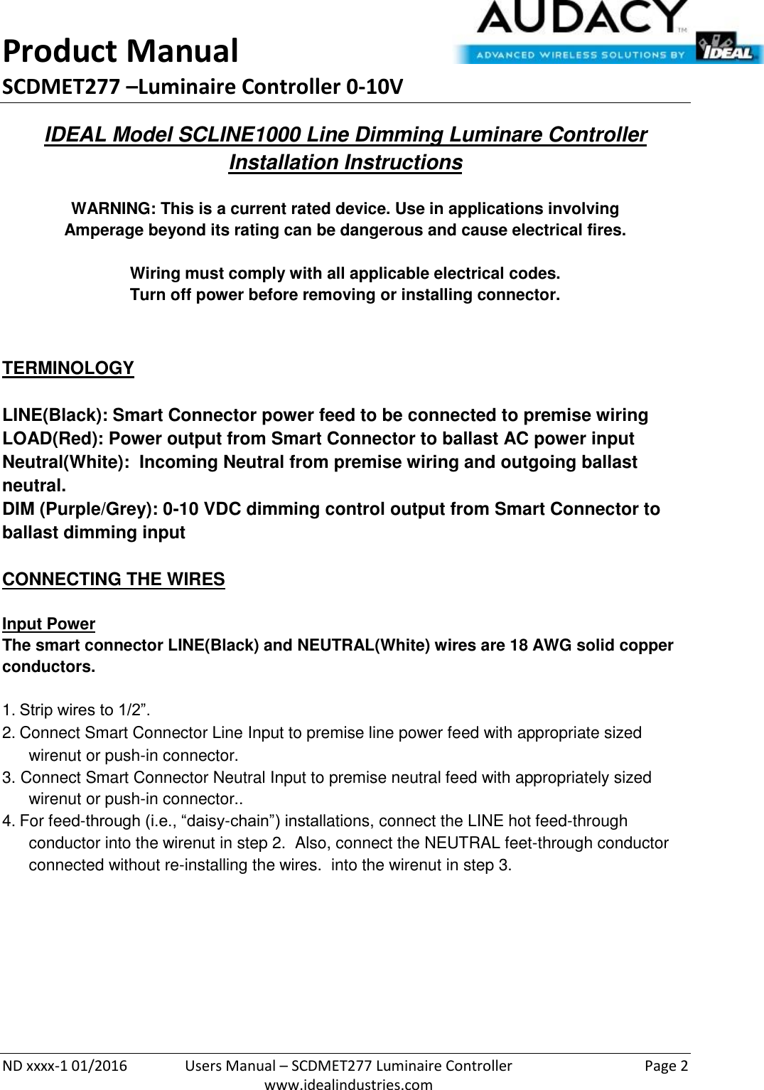 Product Manual SCDMET277 –Luminaire Controller 0-10V  ND xxxx-1 01/2016  Users Manual – SCDMET277 Luminaire Controller  Page 2  www.idealindustries.com IDEAL Model SCLINE1000 Line Dimming Luminare Controller Installation Instructions   WARNING: This is a current rated device. Use in applications involving Amperage beyond its rating can be dangerous and cause electrical fires.  Wiring must comply with all applicable electrical codes. Turn off power before removing or installing connector.   TERMINOLOGY   LINE(Black): Smart Connector power feed to be connected to premise wiring LOAD(Red): Power output from Smart Connector to ballast AC power input Neutral(White):  Incoming Neutral from premise wiring and outgoing ballast neutral. DIM (Purple/Grey): 0-10 VDC dimming control output from Smart Connector to ballast dimming input   CONNECTING THE WIRES   Input Power The smart connector LINE(Black) and NEUTRAL(White) wires are 18 AWG solid copper conductors.  1. Strip wires to 1/2”. 2. Connect Smart Connector Line Input to premise line power feed with appropriate sized wirenut or push-in connector. 3. Connect Smart Connector Neutral Input to premise neutral feed with appropriately sized wirenut or push-in connector.. 4. For feed-through (i.e., “daisy-chain”) installations, connect the LINE hot feed-through conductor into the wirenut in step 2.  Also, connect the NEUTRAL feet-through conductor connected without re-installing the wires.  into the wirenut in step 3.          