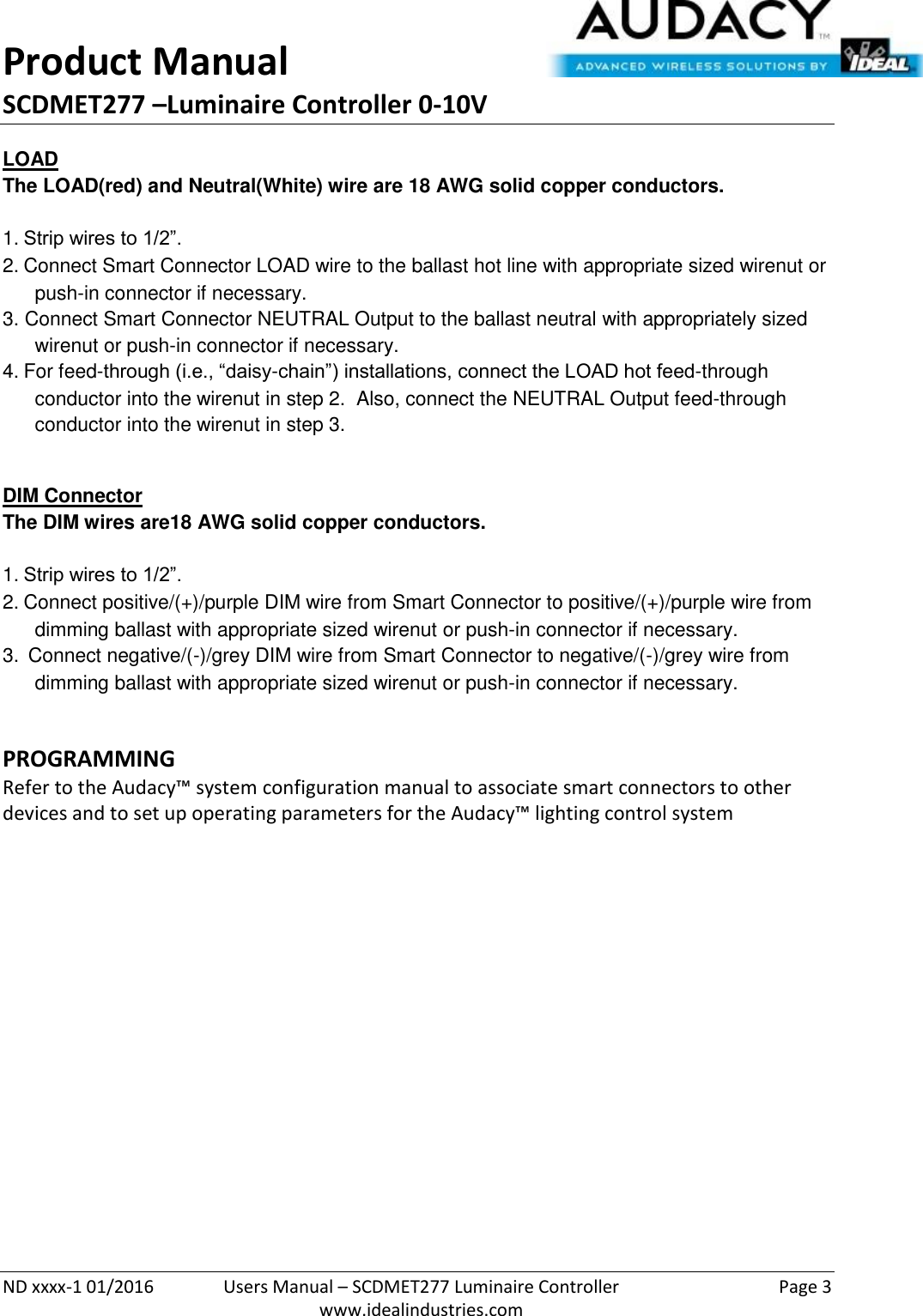 Product Manual SCDMET277 –Luminaire Controller 0-10V  ND xxxx-1 01/2016  Users Manual – SCDMET277 Luminaire Controller  Page 3  www.idealindustries.com LOAD The LOAD(red) and Neutral(White) wire are 18 AWG solid copper conductors.    1. Strip wires to 1/2”. 2. Connect Smart Connector LOAD wire to the ballast hot line with appropriate sized wirenut or push-in connector if necessary. 3. Connect Smart Connector NEUTRAL Output to the ballast neutral with appropriately sized wirenut or push-in connector if necessary. 4. For feed-through (i.e., “daisy-chain”) installations, connect the LOAD hot feed-through conductor into the wirenut in step 2.  Also, connect the NEUTRAL Output feed-through conductor into the wirenut in step 3.  DIM Connector The DIM wires are18 AWG solid copper conductors.   1. Strip wires to 1/2”. 2. Connect positive/(+)/purple DIM wire from Smart Connector to positive/(+)/purple wire from dimming ballast with appropriate sized wirenut or push-in connector if necessary. 3.  Connect negative/(-)/grey DIM wire from Smart Connector to negative/(-)/grey wire from dimming ballast with appropriate sized wirenut or push-in connector if necessary.  PROGRAMMING  Refer to the Audacy™ system configuration manual to associate smart connectors to other devices and to set up operating parameters for the Audacy™ lighting control system               