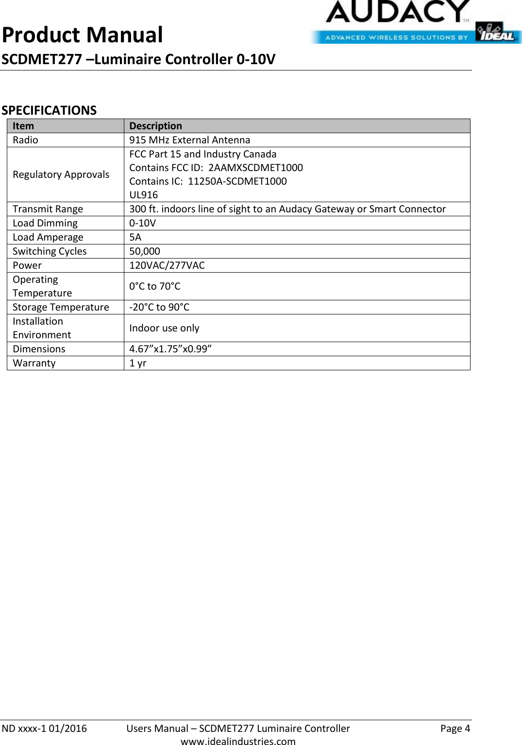 Product Manual SCDMET277 –Luminaire Controller 0-10V  ND xxxx-1 01/2016  Users Manual – SCDMET277 Luminaire Controller  Page 4  www.idealindustries.com  SPECIFICATIONS Item Description Radio 915 MHz External Antenna Regulatory Approvals FCC Part 15 and Industry Canada Contains FCC ID:  2AAMXSCDMET1000 Contains IC:  11250A-SCDMET1000 UL916 Transmit Range 300 ft. indoors line of sight to an Audacy Gateway or Smart Connector Load Dimming 0-10V Load Amperage 5A Switching Cycles 50,000  Power 120VAC/277VAC Operating Temperature 0°C to 70°C Storage Temperature -20°C to 90°C Installation Environment Indoor use only Dimensions 4.67”x1.75”x0.99” Warranty 1 yr             