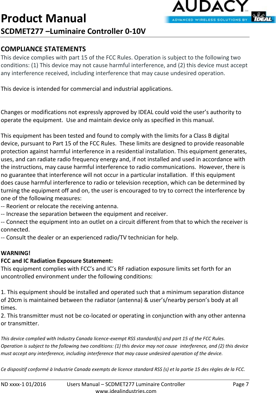 Product Manual SCDMET277 –Luminaire Controller 0-10V  ND xxxx-1 01/2016  Users Manual – SCDMET277 Luminaire Controller  Page 7  www.idealindustries.com COMPLIANCE STATEMENTS This device complies with part 15 of the FCC Rules. Operation is subject to the following two conditions: (1) This device may not cause harmful interference, and (2) this device must accept any interference received, including interference that may cause undesired operation.  This device is intended for commercial and industrial applications.   Changes or modifications not expressly approved by IDEAL could void the user’s authority to operate the equipment.  Use and maintain device only as specified in this manual.    This equipment has been tested and found to comply with the limits for a Class B digital device, pursuant to Part 15 of the FCC Rules.  These limits are designed to provide reasonable protection against harmful interference in a residential installation. This equipment generates, uses, and can radiate radio frequency energy and, if not installed and used in accordance with the instructions, may cause harmful interference to radio communications.  However, there is no guarantee that interference will not occur in a particular installation.  If this equipment does cause harmful interference to radio or television reception, which can be determined by turning the equipment off and on, the user is encouraged to try to correct the interference by one of the following measures: -- Reorient or relocate the receiving antenna. -- Increase the separation between the equipment and receiver. -- Connect the equipment into an outlet on a circuit different from that to which the receiver is connected. -- Consult the dealer or an experienced radio/TV technician for help.  WARNING! FCC and IC Radiation Exposure Statement: This equipment complies with FCC’s and IC’s RF radiation exposure limits set forth for an uncontrolled environment under the following conditions:                  1. This equipment should be installed and operated such that a minimum separation distance of 20cm is maintained between the radiator (antenna) &amp; user’s/nearby person’s body at all times. 2. This transmitter must not be co-located or operating in conjunction with any other antenna or transmitter.  This device complied with Industry Canada licence-exempt RSS standard(s) and part 15 of the FCC Rules.  Operation is subject to the following two conditions: (1) this device may not cause  interference, and (2) this device must accept any interference, including interference that may cause undesired operation of the device.     Ce dispositif conformé à Industrie Canada exempts de licence standard RSS (s) et la partie 15 des règles de la FCC. 