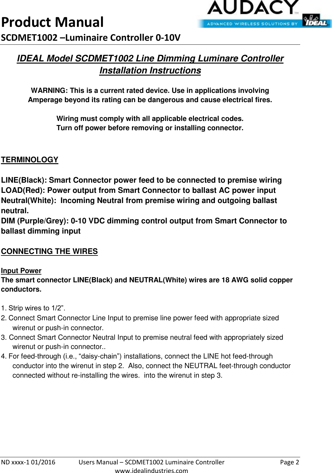 Product Manual SCDMET1002 –Luminaire Controller 0-10V  ND xxxx-1 01/2016  Users Manual – SCDMET1002 Luminaire Controller  Page 2  www.idealindustries.com IDEAL Model SCDMET1002 Line Dimming Luminare Controller Installation Instructions   WARNING: This is a current rated device. Use in applications involving Amperage beyond its rating can be dangerous and cause electrical fires.  Wiring must comply with all applicable electrical codes. Turn off power before removing or installing connector.   TERMINOLOGY   LINE(Black): Smart Connector power feed to be connected to premise wiring LOAD(Red): Power output from Smart Connector to ballast AC power input Neutral(White):  Incoming Neutral from premise wiring and outgoing ballast neutral. DIM (Purple/Grey): 0-10 VDC dimming control output from Smart Connector to ballast dimming input   CONNECTING THE WIRES   Input Power The smart connector LINE(Black) and NEUTRAL(White) wires are 18 AWG solid copper conductors.  1. Strip wires to 1/2”. 2. Connect Smart Connector Line Input to premise line power feed with appropriate sized wirenut or push-in connector. 3. Connect Smart Connector Neutral Input to premise neutral feed with appropriately sized wirenut or push-in connector.. 4. For feed-through (i.e., “daisy-chain”) installations, connect the LINE hot feed-through conductor into the wirenut in step 2.  Also, connect the NEUTRAL feet-through conductor connected without re-installing the wires.  into the wirenut in step 3.          